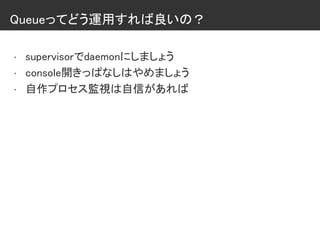 Queueってどう運用すれば良いの？
• supervisorでdaemonにしましょう
• console開きっぱなしはやめましょう
• 自作プロセス監視は自信があれば
 