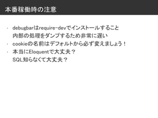 本番稼働時の注意
• debugbarはrequire-devでインストールすること
内部の処理をダンプするため非常に遅い
• cookieの名前はデフォルトから必ず変えましょう！
• 本当にEloquentで大丈夫？
SQL知らなくて大丈夫？
 