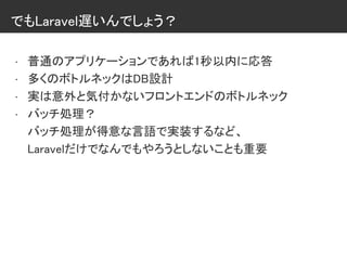 でもLaravel遅いんでしょう？
• 普通のアプリケーションであれば1秒以内に応答
• 多くのボトルネックはDB設計
• 実は意外と気付かないフロントエンドのボトルネック
• バッチ処理？
バッチ処理が得意な言語で実装するなど、
Laravelだけでなんでもやろうとしないことも重要
 
