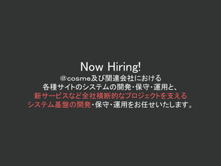 Now Hiring!
＠ｃｏｓｍｅ及び関連会社における
各種サイトのシステムの開発・保守・運用と、
新サービスなど全社横断的なプロジェクトを支える
システム基盤の開発・保守・運用をお任せいたします。
 