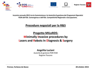 Incontro annuale 2015 tra la Commissione e le Autorità di gestione dei Programmi Operativi
FESR dell'Ob. Convergenza e dell'Ob. Competitività Regionale e Occupazione.
Procedure negoziali per la R&S
Progetto MILoRDS:
Minimally Invasive procedures by
Lasers and Robots In Diagnosis & Surgery
Angelita Luciani
Autorità di gestione POR FESR
Regione Toscana
Firenze, Fortezza da Basso 28 ottobre 2015
 