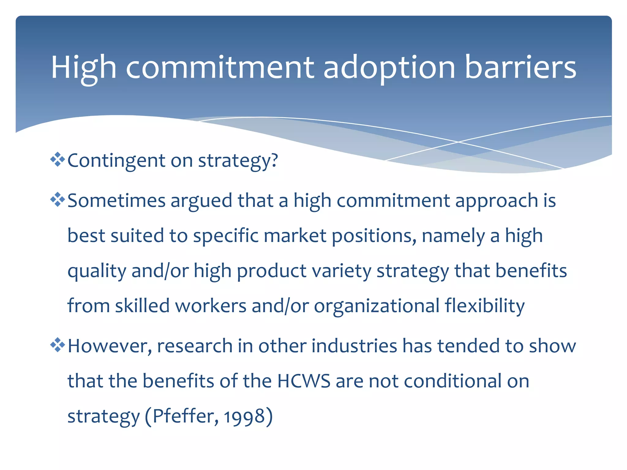 High commitment adoption barriers

Contingent on strategy?
Sometimes argued that a high commitment approach is
  best suited to specific market positions, namely a high
  quality and/or high product variety strategy that benefits
  from skilled workers and/or organizational flexibility
However, research in other industries has tended to show
  that the benefits of the HCWS are not conditional on
  strategy (Pfeffer, 1998)
 
