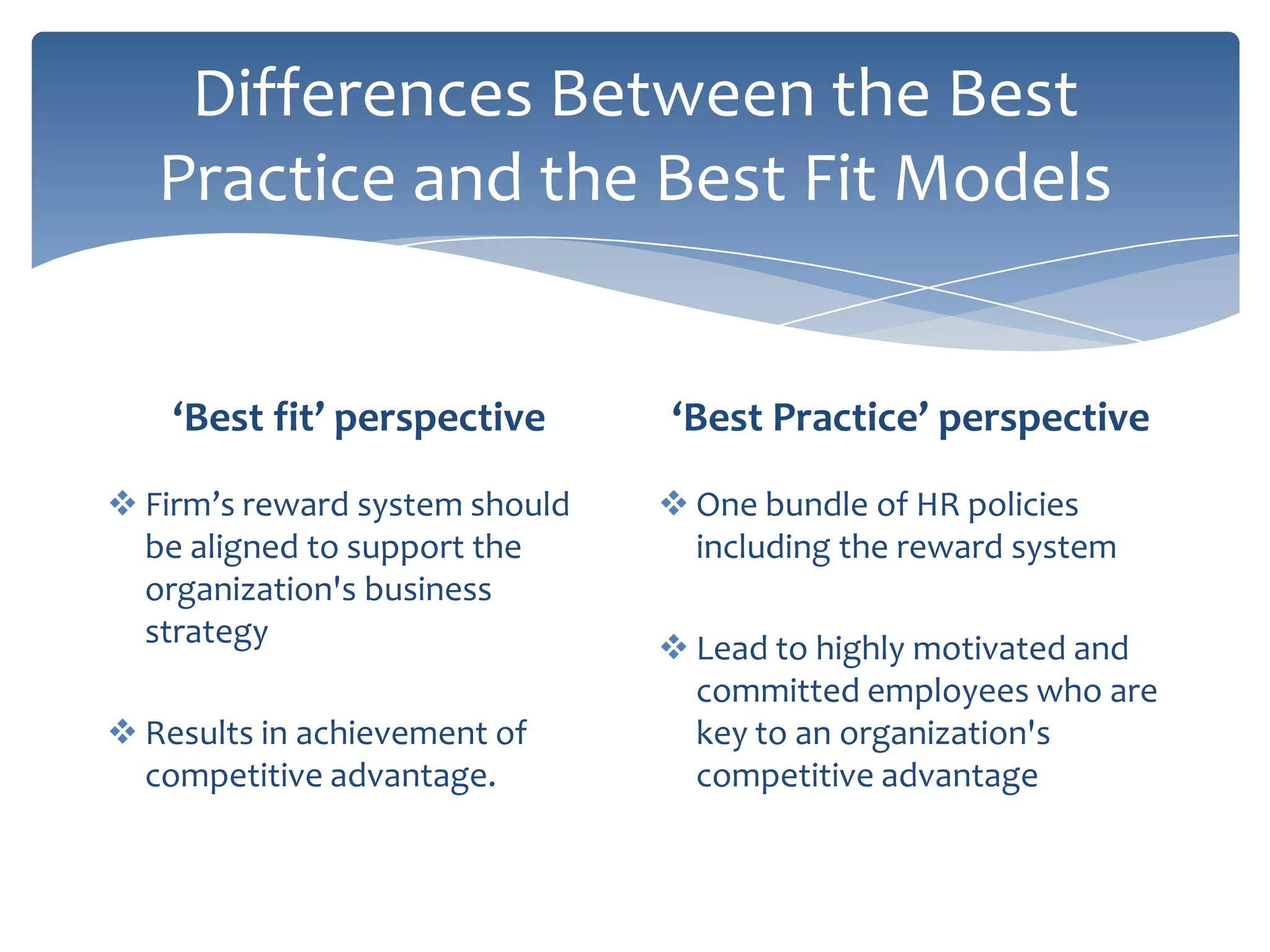 Differences Between the Best
   Practice and the Best Fit Models


    ‘Best fit’ perspective      ‘Best Practice’ perspective

 Firm’s reward system should    One bundle of HR policies
  be aligned to support the       including the reward system
  organization's business
  strategy                       Lead to highly motivated and
                                  committed employees who are
 Results in achievement of       key to an organization's
  competitive advantage.          competitive advantage
 