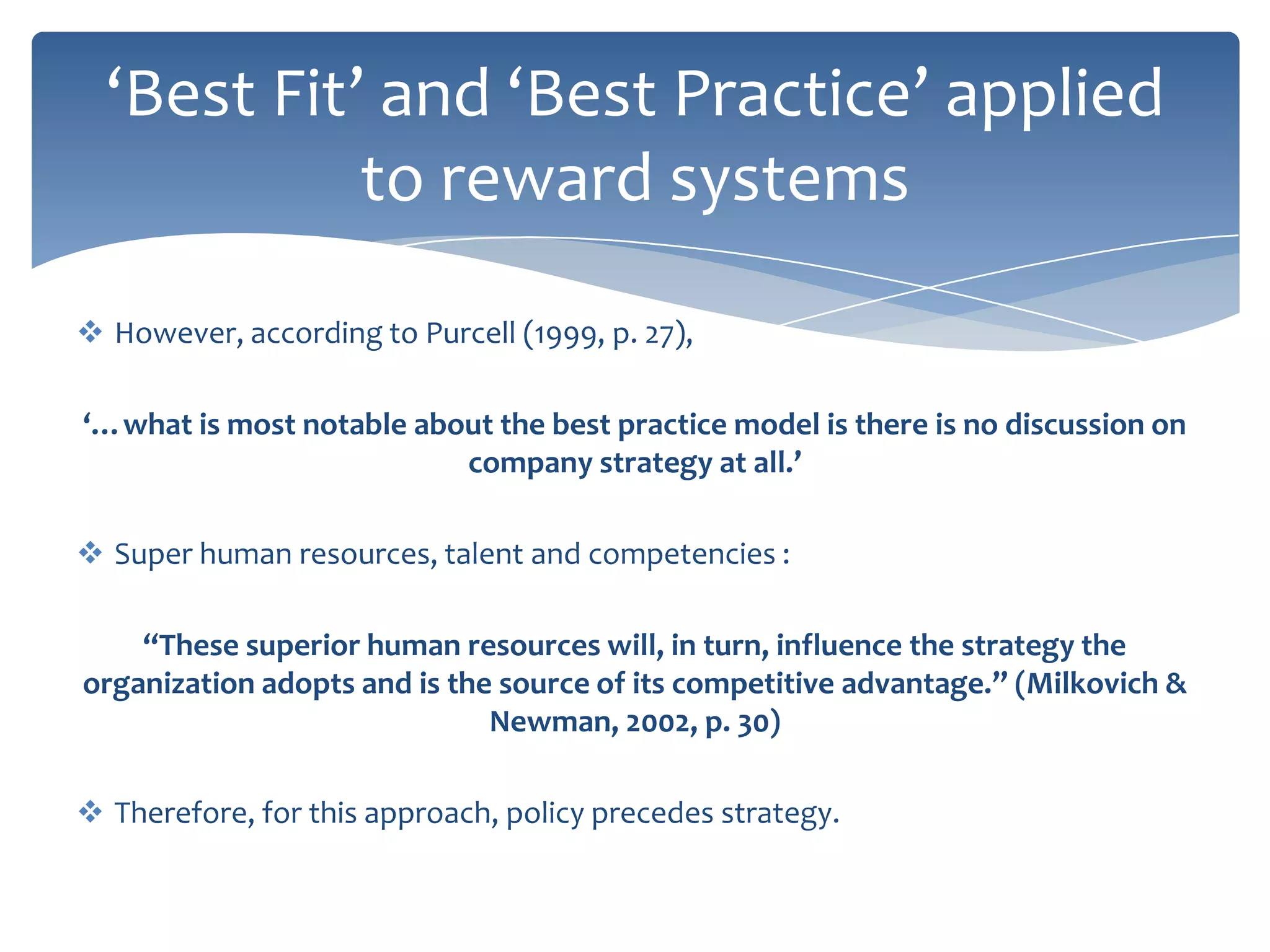 ‘Best Fit’ and ‘Best Practice’ applied
            to reward systems

 However, according to Purcell (1999, p. 27),

‘…what is most notable about the best practice model is there is no discussion on
                          company strategy at all.’

 Super human resources, talent and competencies :

    “These superior human resources will, in turn, influence the strategy the
organization adopts and is the source of its competitive advantage.” (Milkovich &
                              Newman, 2002, p. 30)

 Therefore, for this approach, policy precedes strategy.
 