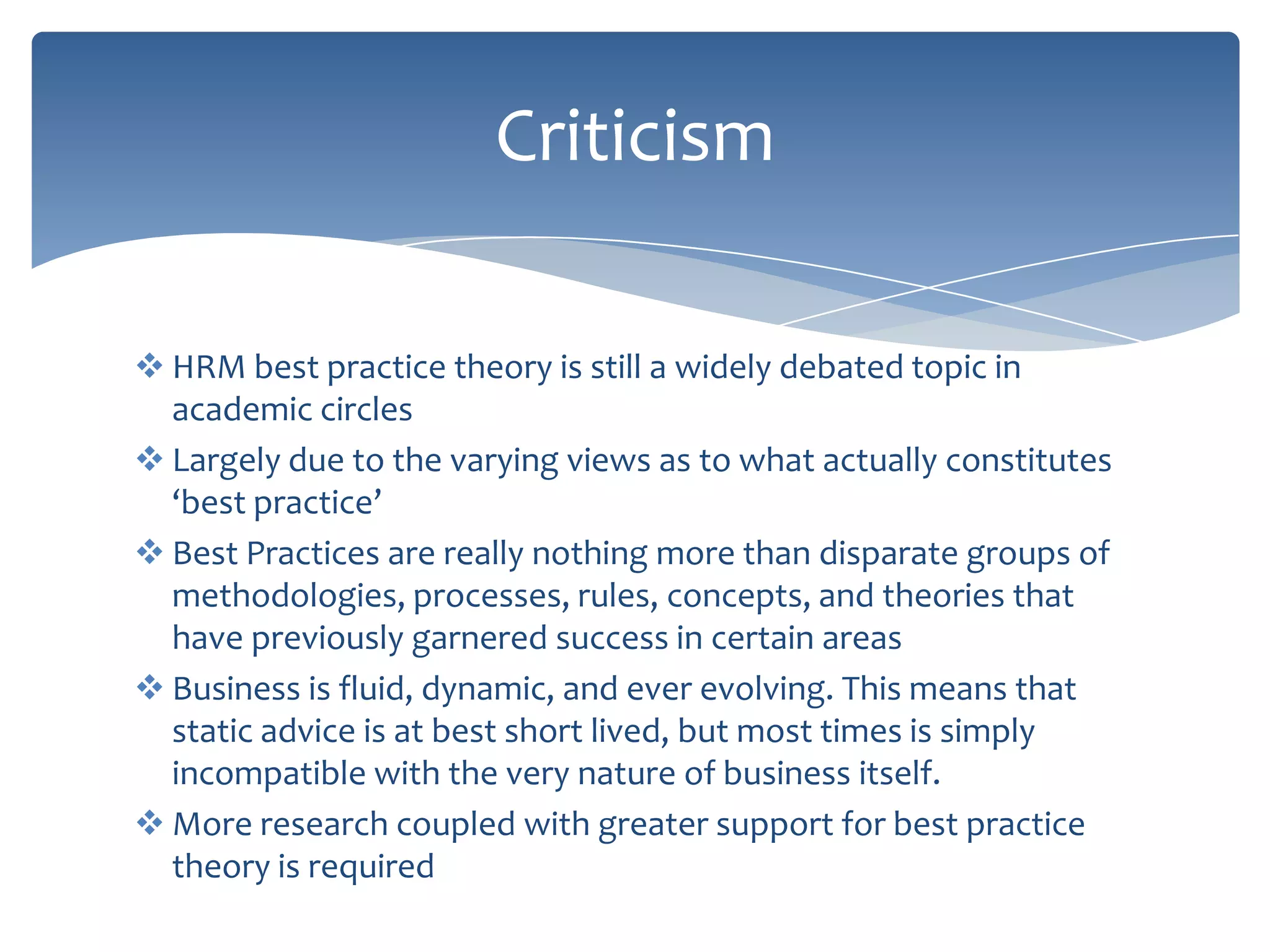 Criticism

 HRM best practice theory is still a widely debated topic in
  academic circles
 Largely due to the varying views as to what actually constitutes
  ‘best practice’
 Best Practices are really nothing more than disparate groups of
  methodologies, processes, rules, concepts, and theories that
  have previously garnered success in certain areas
 Business is fluid, dynamic, and ever evolving. This means that
  static advice is at best short lived, but most times is simply
  incompatible with the very nature of business itself.
 More research coupled with greater support for best practice
  theory is required
 