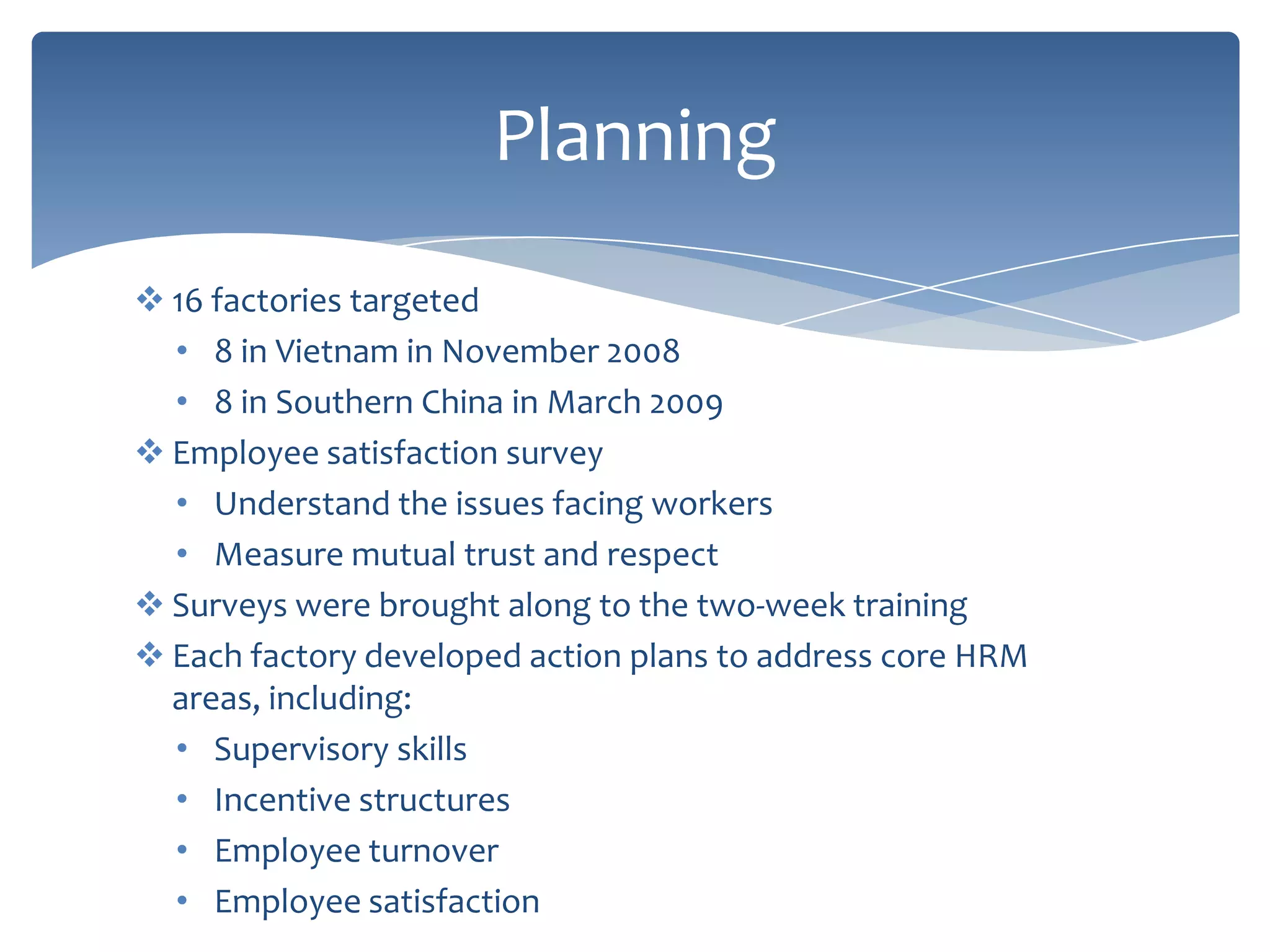 Planning
 16 factories targeted
  • 8 in Vietnam in November 2008
  • 8 in Southern China in March 2009
 Employee satisfaction survey
  • Understand the issues facing workers
  • Measure mutual trust and respect
 Surveys were brought along to the two-week training
 Each factory developed action plans to address core HRM
  areas, including:
  • Supervisory skills
  • Incentive structures
  • Employee turnover
  • Employee satisfaction
 