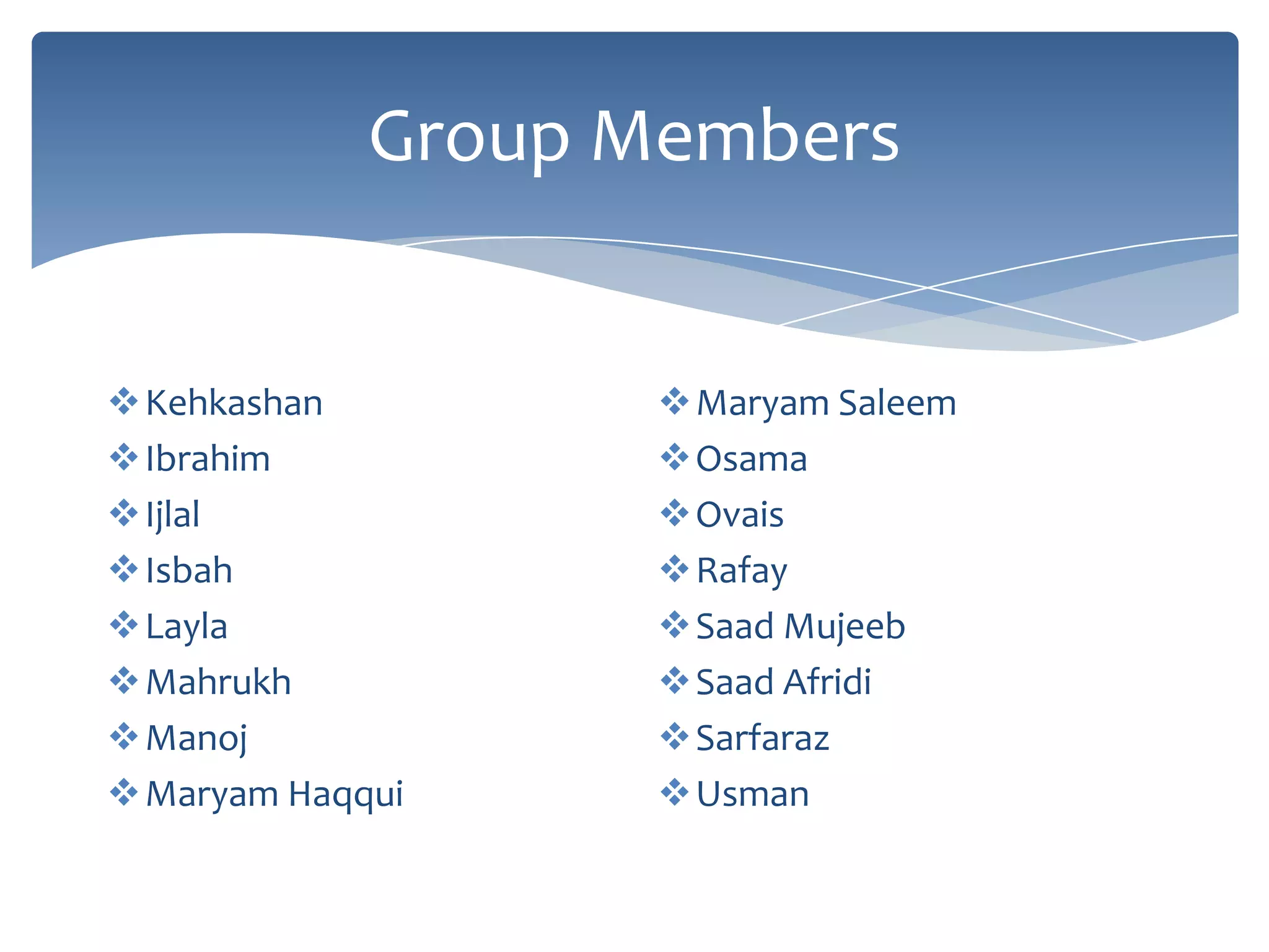 Group Members


Kehkashan         Maryam Saleem
Ibrahim           Osama
Ijlal             Ovais
Isbah             Rafay
Layla             Saad Mujeeb
Mahrukh           Saad Afridi
Manoj             Sarfaraz
Maryam Haqqui     Usman
 
