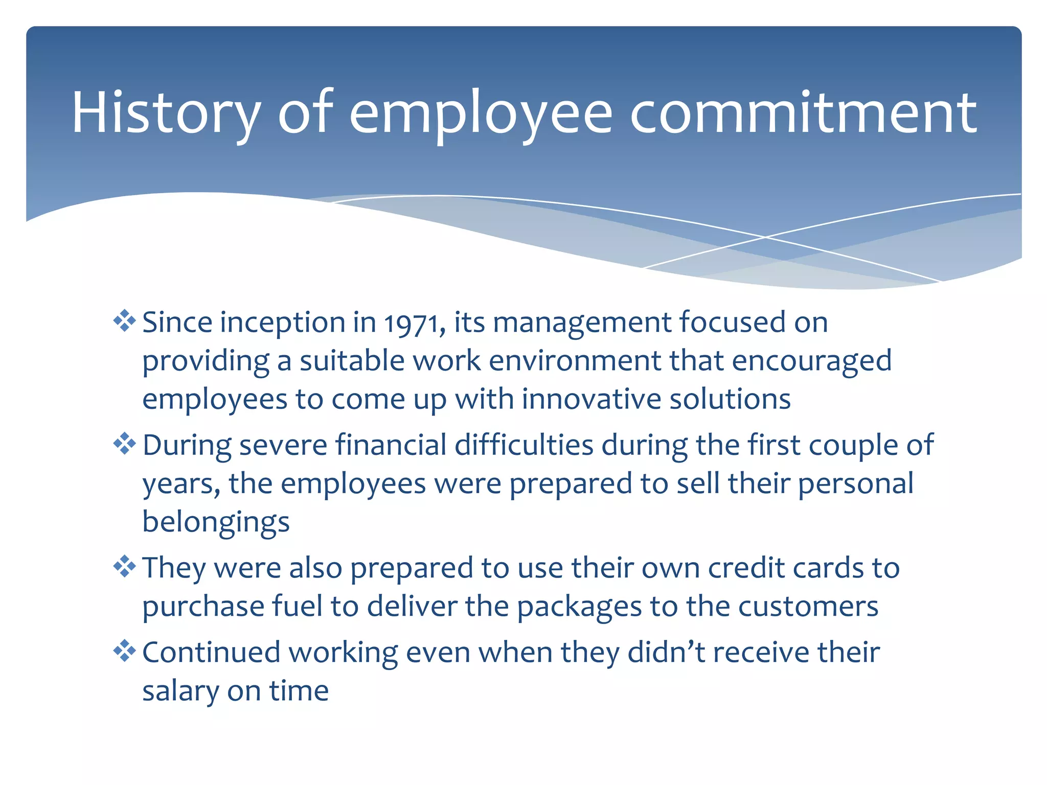 History of employee commitment


 Since inception in 1971, its management focused on
  providing a suitable work environment that encouraged
  employees to come up with innovative solutions
 During severe financial difficulties during the first couple of
  years, the employees were prepared to sell their personal
  belongings
 They were also prepared to use their own credit cards to
  purchase fuel to deliver the packages to the customers
 Continued working even when they didn’t receive their
  salary on time
 