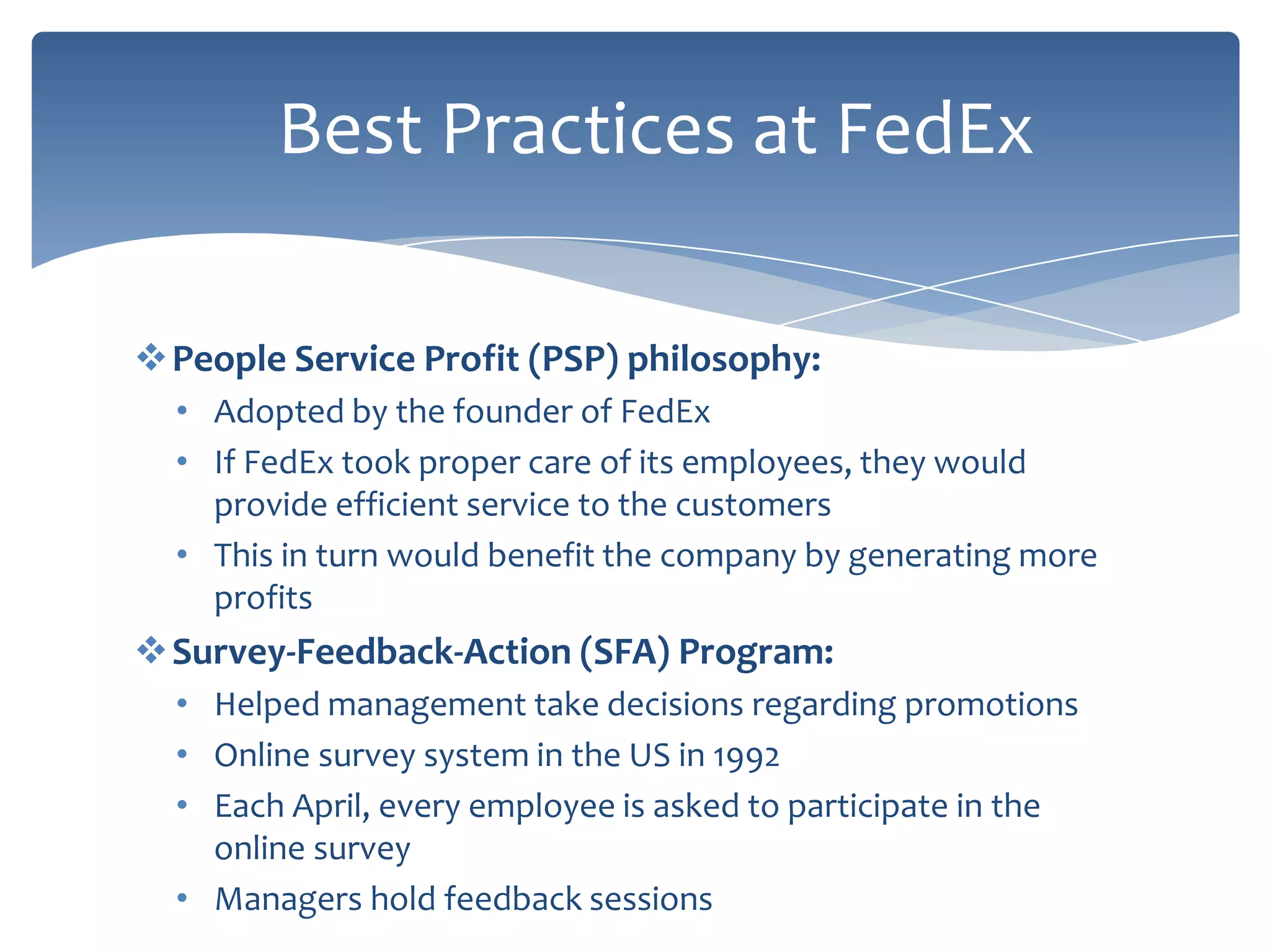 Best Practices at FedEx

People Service Profit (PSP) philosophy:
  • Adopted by the founder of FedEx
  • If FedEx took proper care of its employees, they would
    provide efficient service to the customers
  • This in turn would benefit the company by generating more
    profits
Survey-Feedback-Action (SFA) Program:
  • Helped management take decisions regarding promotions
  • Online survey system in the US in 1992
  • Each April, every employee is asked to participate in the
    online survey
  • Managers hold feedback sessions
 