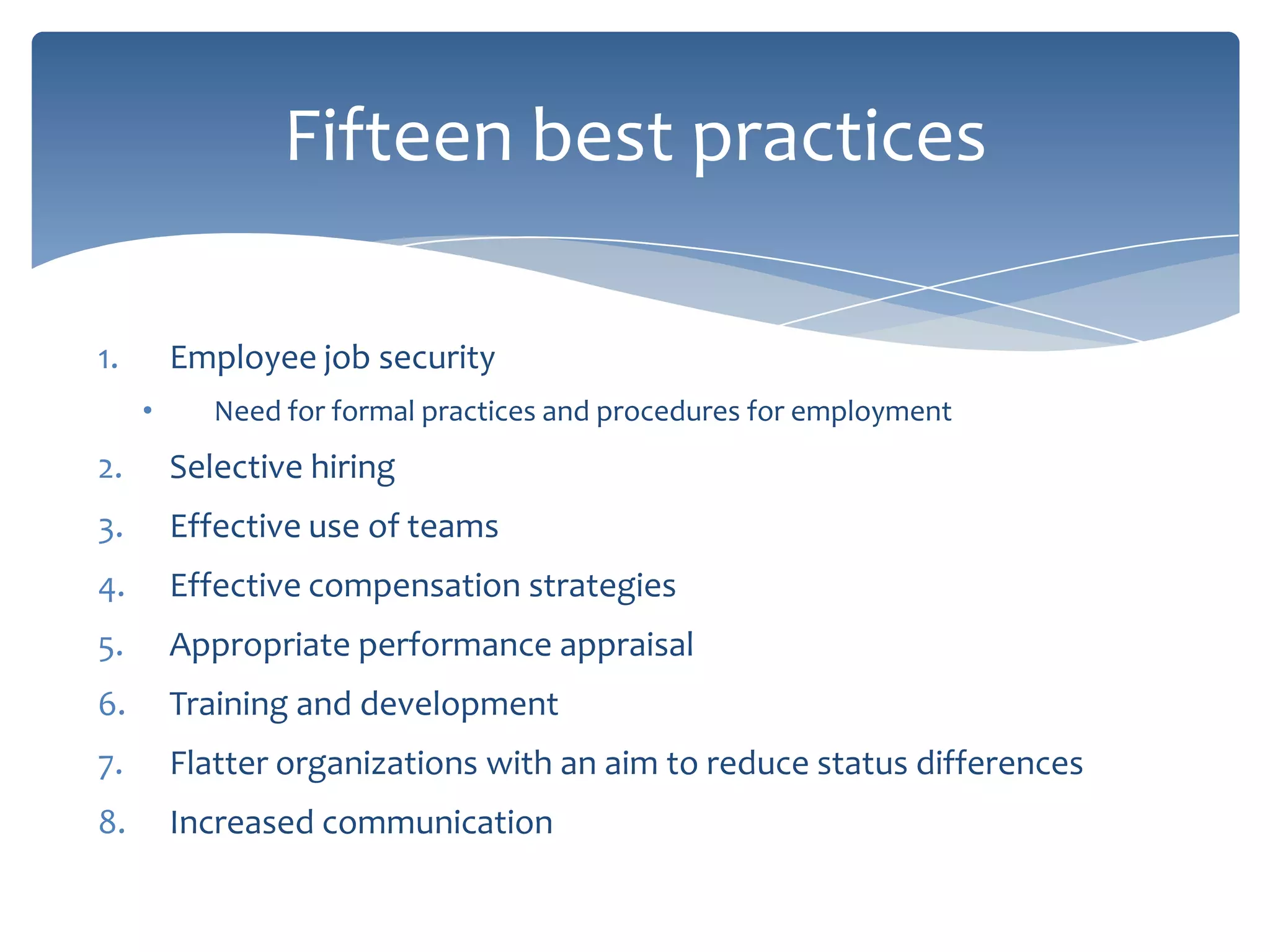 Fifteen best practices

1.       Employee job security
     •      Need for formal practices and procedures for employment
2.       Selective hiring
3.       Effective use of teams
4.       Effective compensation strategies
5.       Appropriate performance appraisal
6.       Training and development
7.       Flatter organizations with an aim to reduce status differences
8.       Increased communication
 