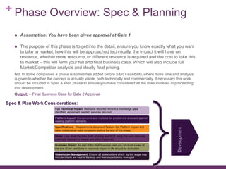 + Phase Overview: Spec & Planning
 Assumption: You have been given approval at Gate 1
 The purpose of this phase is to get into the detail, ensure you know exactly what you want
to take to market, how this will be approached technically, the impact it will have on
resource, whether more resource, or different resource is required and the cost to take this
to market – this will form your full and final business case. Which will also include full
Market/Competitor analysis and ideally final pricing.
NB: In some companies a phase is sometimes added before S&P, Feasibility, where more time and analysis
is given to whether the concept is actually viable, both technically and commercially. If necessary this work
should be included in Spec & Plan phase to ensure you have considered all the risks involved in proceeding
into development.
Output: – Final Business Case for Gate 2 Approval
Full Technical Impact: Resource required, technical knowledge gaps
identified, equipment needed, services required.
Platform Impact: Components and modules for product are analysed against
existing platform elements.
Specifications: Requirements document Feature list, Platform impact and
sales collateral all need completion before the end of this phase,
Risks: Look at all the risks, both of doing and NOT doing this work internally,
externally focused to market and client impact etc
Business Impact: As part of the final business case you will build a view of
the size of the user base =- resource impact in life should be evaluated
Stakeholder Management: Ensure all stakeholders which by this stage may
include clients are kept in the loop and their expectations managed
Spec & Plan Work Considerations:
Development
 