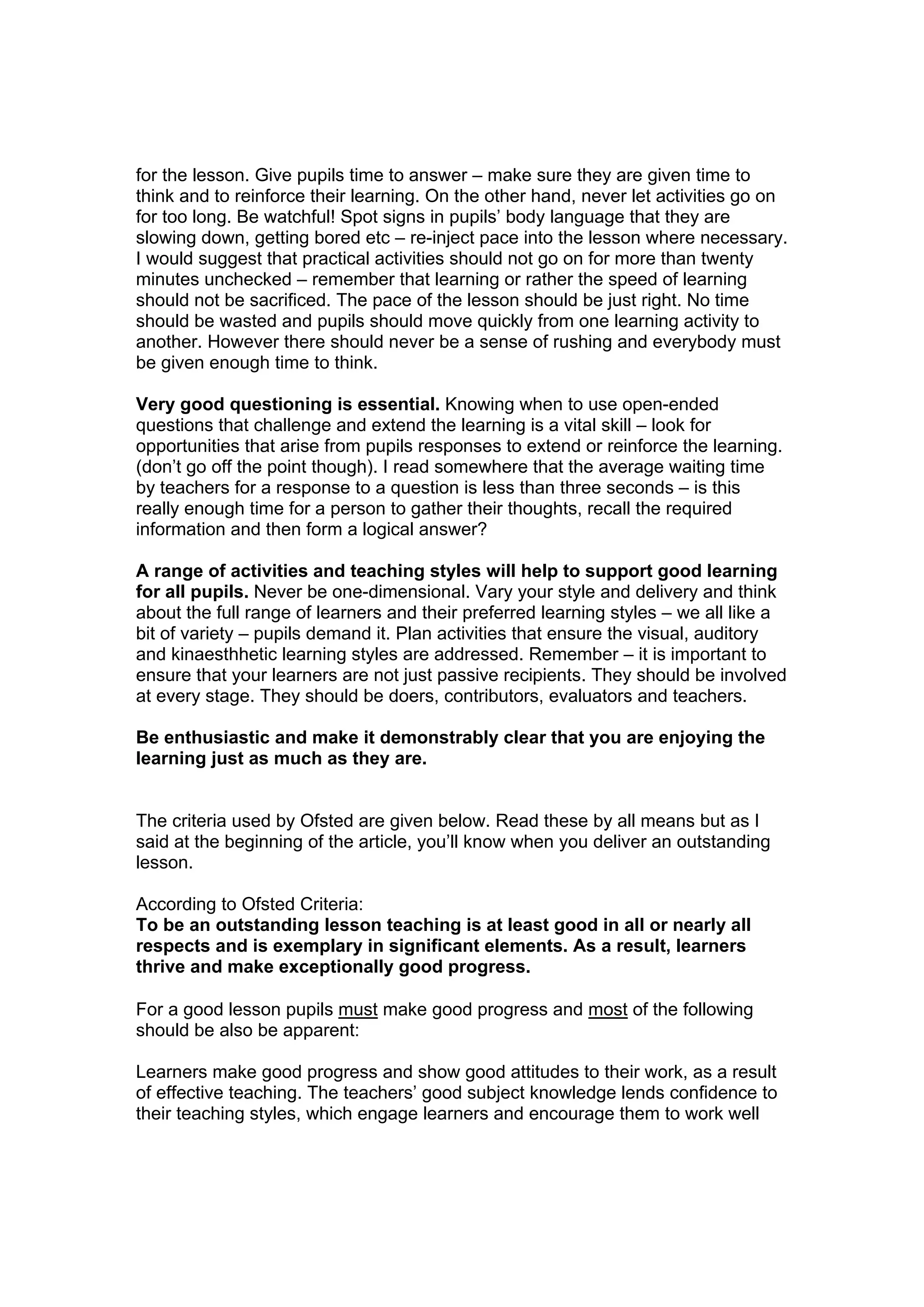 for the lesson. Give pupils time to answer – make sure they are given time to
think and to reinforce their learning. On the other hand, never let activities go on
for too long. Be watchful! Spot signs in pupils’ body language that they are
slowing down, getting bored etc – re-inject pace into the lesson where necessary.
I would suggest that practical activities should not go on for more than twenty
minutes unchecked – remember that learning or rather the speed of learning
should not be sacrificed. The pace of the lesson should be just right. No time
should be wasted and pupils should move quickly from one learning activity to
another. However there should never be a sense of rushing and everybody must
be given enough time to think.

Very good questioning is essential. Knowing when to use open-ended
questions that challenge and extend the learning is a vital skill – look for
opportunities that arise from pupils responses to extend or reinforce the learning.
(don’t go off the point though). I read somewhere that the average waiting time
by teachers for a response to a question is less than three seconds – is this
really enough time for a person to gather their thoughts, recall the required
information and then form a logical answer?

A range of activities and teaching styles will help to support good learning
for all pupils. Never be one-dimensional. Vary your style and delivery and think
about the full range of learners and their preferred learning styles – we all like a
bit of variety – pupils demand it. Plan activities that ensure the visual, auditory
and kinaesthhetic learning styles are addressed. Remember – it is important to
ensure that your learners are not just passive recipients. They should be involved
at every stage. They should be doers, contributors, evaluators and teachers.

Be enthusiastic and make it demonstrably clear that you are enjoying the
learning just as much as they are.


The criteria used by Ofsted are given below. Read these by all means but as I
said at the beginning of the article, you’ll know when you deliver an outstanding
lesson.

According to Ofsted Criteria:
To be an outstanding lesson teaching is at least good in all or nearly all
respects and is exemplary in significant elements. As a result, learners
thrive and make exceptionally good progress.

For a good lesson pupils must make good progress and most of the following
should be also be apparent:

Learners make good progress and show good attitudes to their work, as a result
of effective teaching. The teachers’ good subject knowledge lends confidence to
their teaching styles, which engage learners and encourage them to work well
 