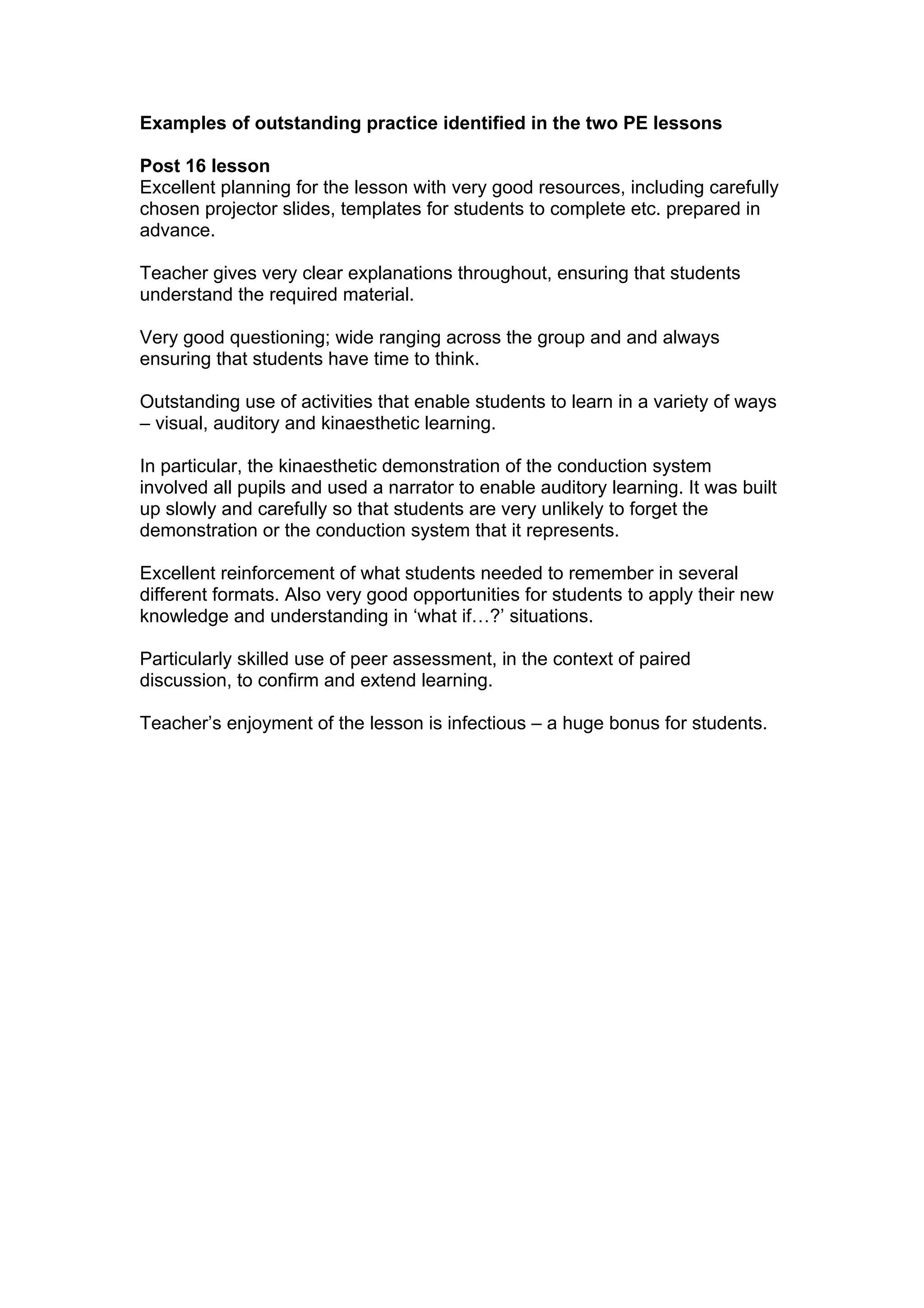 Examples of outstanding practice identified in the two PE lessons

Post 16 lesson
Excellent planning for the lesson with very good resources, including carefully
chosen projector slides, templates for students to complete etc. prepared in
advance.

Teacher gives very clear explanations throughout, ensuring that students
understand the required material.

Very good questioning; wide ranging across the group and and always
ensuring that students have time to think.

Outstanding use of activities that enable students to learn in a variety of ways
– visual, auditory and kinaesthetic learning.

In particular, the kinaesthetic demonstration of the conduction system
involved all pupils and used a narrator to enable auditory learning. It was built
up slowly and carefully so that students are very unlikely to forget the
demonstration or the conduction system that it represents.

Excellent reinforcement of what students needed to remember in several
different formats. Also very good opportunities for students to apply their new
knowledge and understanding in ‘what if…?’ situations.

Particularly skilled use of peer assessment, in the context of paired
discussion, to confirm and extend learning.

Teacher’s enjoyment of the lesson is infectious – a huge bonus for students.
 