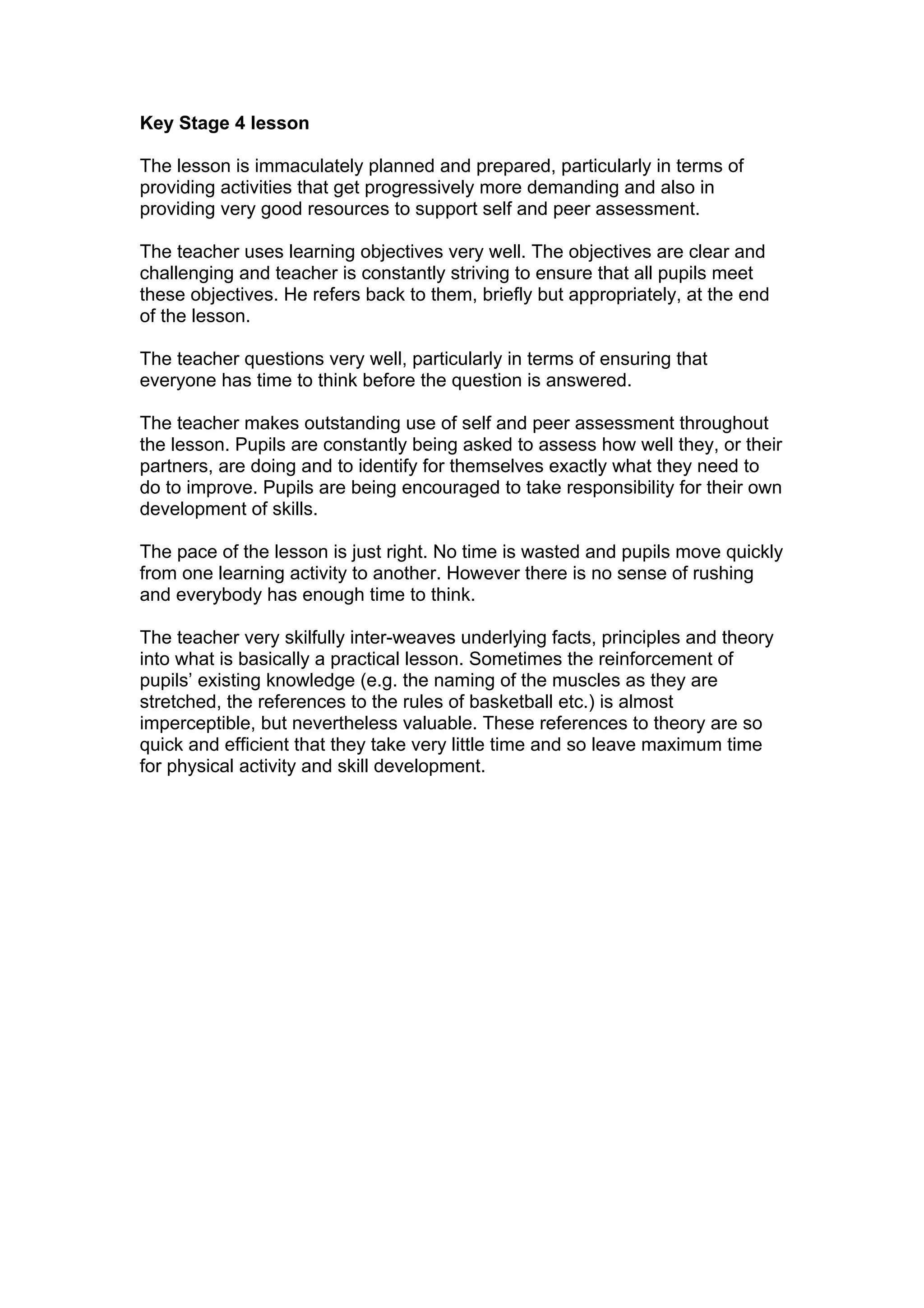 Key Stage 4 lesson

The lesson is immaculately planned and prepared, particularly in terms of
providing activities that get progressively more demanding and also in
providing very good resources to support self and peer assessment.

The teacher uses learning objectives very well. The objectives are clear and
challenging and teacher is constantly striving to ensure that all pupils meet
these objectives. He refers back to them, briefly but appropriately, at the end
of the lesson.

The teacher questions very well, particularly in terms of ensuring that
everyone has time to think before the question is answered.

The teacher makes outstanding use of self and peer assessment throughout
the lesson. Pupils are constantly being asked to assess how well they, or their
partners, are doing and to identify for themselves exactly what they need to
do to improve. Pupils are being encouraged to take responsibility for their own
development of skills.

The pace of the lesson is just right. No time is wasted and pupils move quickly
from one learning activity to another. However there is no sense of rushing
and everybody has enough time to think.

The teacher very skilfully inter-weaves underlying facts, principles and theory
into what is basically a practical lesson. Sometimes the reinforcement of
pupils’ existing knowledge (e.g. the naming of the muscles as they are
stretched, the references to the rules of basketball etc.) is almost
imperceptible, but nevertheless valuable. These references to theory are so
quick and efficient that they take very little time and so leave maximum time
for physical activity and skill development.
 