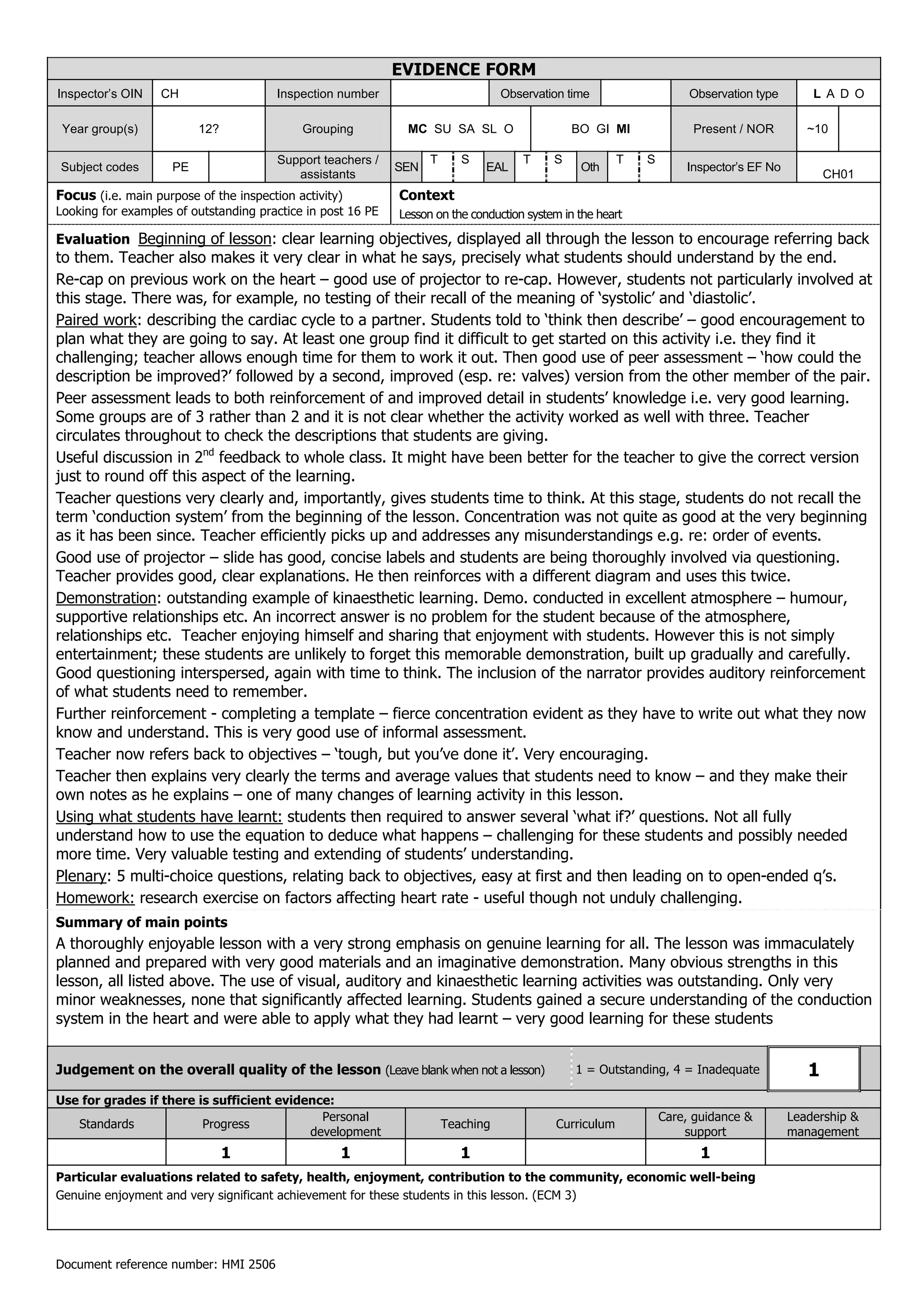 EVIDENCE FORM
Inspector’s OIN    CH                   Inspection number                         Observation time                   Observation type       L A D O

 Year group(s)            12?               Grouping          MC SU SA SL O                    BO GI MI              Present / NOR         ~10

                                        Support teachers /         T      S           T    S            T   S
Subject codes        PE                                      SEN              EAL               Oth                 Inspector’s EF No
                                           assistants                                                                                          CH01
Focus (i.e. main purpose of the inspection activity)         Context
Looking for examples of outstanding practice in post 16 PE   Lesson on the conduction system in the heart

Evaluation Beginning of lesson: clear learning objectives, displayed all through the lesson to encourage referring back
to them. Teacher also makes it very clear in what he says, precisely what students should understand by the end.
Re-cap on previous work on the heart – good use of projector to re-cap. However, students not particularly involved at
this stage. There was, for example, no testing of their recall of the meaning of ‘systolic’ and ‘diastolic’.
Paired work: describing the cardiac cycle to a partner. Students told to ‘think then describe’ – good encouragement to
plan what they are going to say. At least one group find it difficult to get started on this activity i.e. they find it
challenging; teacher allows enough time for them to work it out. Then good use of peer assessment – ‘how could the
description be improved?’ followed by a second, improved (esp. re: valves) version from the other member of the pair.
Peer assessment leads to both reinforcement of and improved detail in students’ knowledge i.e. very good learning.
Some groups are of 3 rather than 2 and it is not clear whether the activity worked as well with three. Teacher
circulates throughout to check the descriptions that students are giving.
Useful discussion in 2nd feedback to whole class. It might have been better for the teacher to give the correct version
just to round off this aspect of the learning.
Teacher questions very clearly and, importantly, gives students time to think. At this stage, students do not recall the
term ‘conduction system’ from the beginning of the lesson. Concentration was not quite as good at the very beginning
as it has been since. Teacher efficiently picks up and addresses any misunderstandings e.g. re: order of events.
Good use of projector – slide has good, concise labels and students are being thoroughly involved via questioning.
Teacher provides good, clear explanations. He then reinforces with a different diagram and uses this twice.
Demonstration: outstanding example of kinaesthetic learning. Demo. conducted in excellent atmosphere – humour,
supportive relationships etc. An incorrect answer is no problem for the student because of the atmosphere,
relationships etc. Teacher enjoying himself and sharing that enjoyment with students. However this is not simply
entertainment; these students are unlikely to forget this memorable demonstration, built up gradually and carefully.
Good questioning interspersed, again with time to think. The inclusion of the narrator provides auditory reinforcement
of what students need to remember.
Further reinforcement - completing a template – fierce concentration evident as they have to write out what they now
know and understand. This is very good use of informal assessment.
Teacher now refers back to objectives – ‘tough, but you’ve done it’. Very encouraging.
Teacher then explains very clearly the terms and average values that students need to know – and they make their
own notes as he explains – one of many changes of learning activity in this lesson.
Using what students have learnt: students then required to answer several ‘what if?’ questions. Not all fully
understand how to use the equation to deduce what happens – challenging for these students and possibly needed
more time. Very valuable testing and extending of students’ understanding.
Plenary: 5 multi-choice questions, relating back to objectives, easy at first and then leading on to open-ended q’s.
Homework: research exercise on factors affecting heart rate - useful though not unduly challenging.
Summary of main points
A thoroughly enjoyable lesson with a very strong emphasis on genuine learning for all. The lesson was immaculately
planned and prepared with very good materials and an imaginative demonstration. Many obvious strengths in this
lesson, all listed above. The use of visual, auditory and kinaesthetic learning activities was outstanding. Only very
minor weaknesses, none that significantly affected learning. Students gained a secure understanding of the conduction
system in the heart and were able to apply what they had learnt – very good learning for these students


Judgement on the overall quality of the lesson (Leave blank when not a lesson)                 1 = Outstanding, 4 = Inadequate             1
Use for grades if there is sufficient evidence:
                                             Personal                                                           Care, guidance &        Leadership &
   Standards             Progress                                      Teaching            Curriculum
                                           development                                                              support             management
                                1                  1                      1                                            1
Particular evaluations related to safety, health, enjoyment, contribution to the community, economic well-being
Genuine enjoyment and very significant achievement for these students in this lesson. (ECM 3)




Document reference number: HMI 2506
 