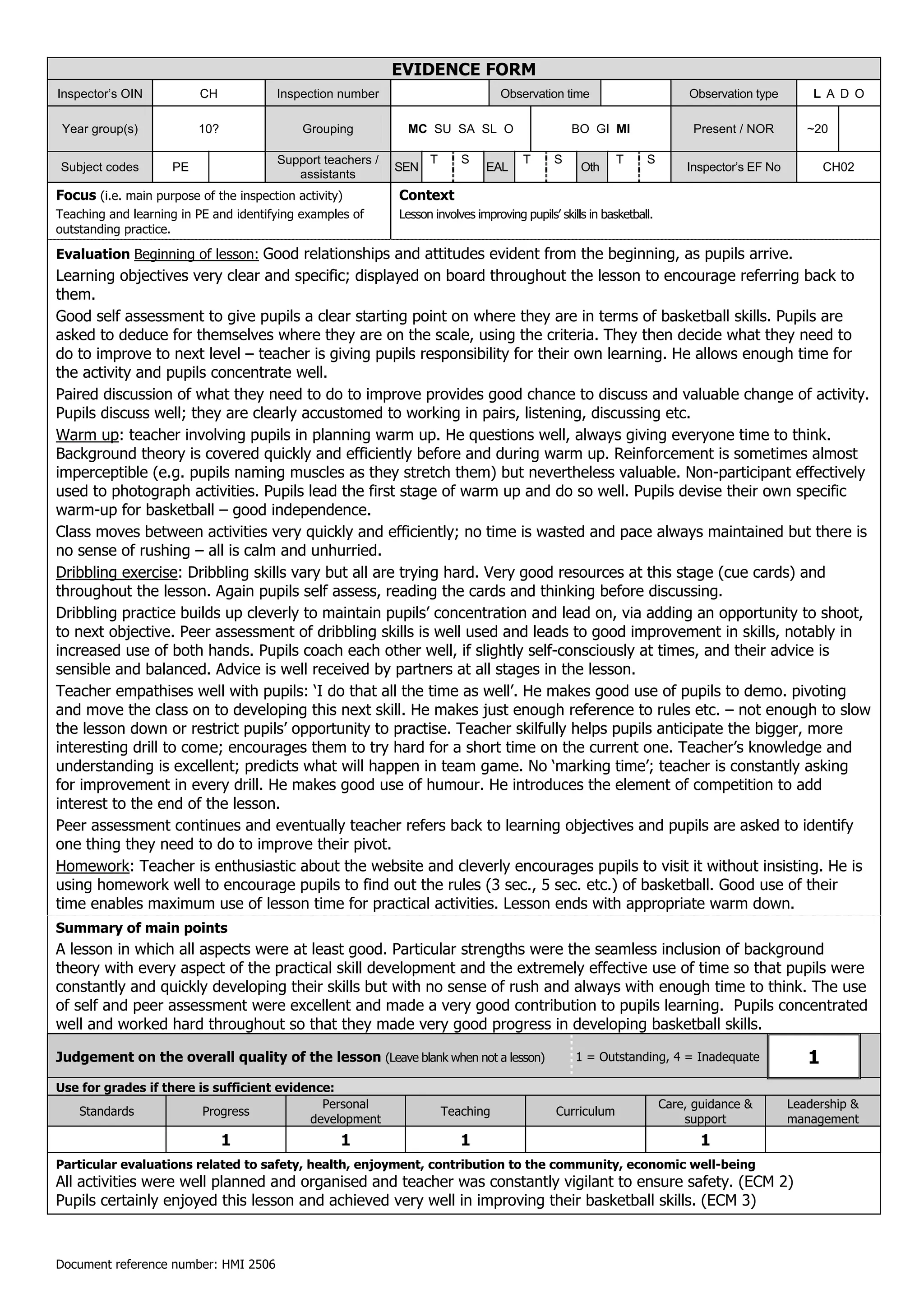 EVIDENCE FORM
Inspector’s OIN           CH            Inspection number                         Observation time                          Observation type       L A D O

 Year group(s)            10?               Grouping          MC SU SA SL O                       BO GI MI                  Present / NOR         ~20

                                        Support teachers /         T      S            T      S            T      S
Subject codes        PE                                      SEN               EAL                  Oth                    Inspector’s EF No          CH02
                                           assistants
Focus (i.e. main purpose of the inspection activity)         Context
Teaching and learning in PE and identifying examples of      Lesson involves improving pupils’ skills in basketball.
outstanding practice.

Evaluation Beginning of lesson: Good relationships and attitudes evident from the beginning, as pupils arrive.
Learning objectives very clear and specific; displayed on board throughout the lesson to encourage referring back to
them.
Good self assessment to give pupils a clear starting point on where they are in terms of basketball skills. Pupils are
asked to deduce for themselves where they are on the scale, using the criteria. They then decide what they need to
do to improve to next level – teacher is giving pupils responsibility for their own learning. He allows enough time for
the activity and pupils concentrate well.
Paired discussion of what they need to do to improve provides good chance to discuss and valuable change of activity.
Pupils discuss well; they are clearly accustomed to working in pairs, listening, discussing etc.
Warm up: teacher involving pupils in planning warm up. He questions well, always giving everyone time to think.
Background theory is covered quickly and efficiently before and during warm up. Reinforcement is sometimes almost
imperceptible (e.g. pupils naming muscles as they stretch them) but nevertheless valuable. Non-participant effectively
used to photograph activities. Pupils lead the first stage of warm up and do so well. Pupils devise their own specific
warm-up for basketball – good independence.
Class moves between activities very quickly and efficiently; no time is wasted and pace always maintained but there is
no sense of rushing – all is calm and unhurried.
Dribbling exercise: Dribbling skills vary but all are trying hard. Very good resources at this stage (cue cards) and
throughout the lesson. Again pupils self assess, reading the cards and thinking before discussing.
Dribbling practice builds up cleverly to maintain pupils’ concentration and lead on, via adding an opportunity to shoot,
to next objective. Peer assessment of dribbling skills is well used and leads to good improvement in skills, notably in
increased use of both hands. Pupils coach each other well, if slightly self-consciously at times, and their advice is
sensible and balanced. Advice is well received by partners at all stages in the lesson.
Teacher empathises well with pupils: ‘I do that all the time as well’. He makes good use of pupils to demo. pivoting
and move the class on to developing this next skill. He makes just enough reference to rules etc. – not enough to slow
the lesson down or restrict pupils’ opportunity to practise. Teacher skilfully helps pupils anticipate the bigger, more
interesting drill to come; encourages them to try hard for a short time on the current one. Teacher’s knowledge and
understanding is excellent; predicts what will happen in team game. No ‘marking time’; teacher is constantly asking
for improvement in every drill. He makes good use of humour. He introduces the element of competition to add
interest to the end of the lesson.
Peer assessment continues and eventually teacher refers back to learning objectives and pupils are asked to identify
one thing they need to do to improve their pivot.
Homework: Teacher is enthusiastic about the website and cleverly encourages pupils to visit it without insisting. He is
using homework well to encourage pupils to find out the rules (3 sec., 5 sec. etc.) of basketball. Good use of their
time enables maximum use of lesson time for practical activities. Lesson ends with appropriate warm down.
Summary of main points
A lesson in which all aspects were at least good. Particular strengths were the seamless inclusion of background
theory with every aspect of the practical skill development and the extremely effective use of time so that pupils were
constantly and quickly developing their skills but with no sense of rush and always with enough time to think. The use
of self and peer assessment were excellent and made a very good contribution to pupils learning. Pupils concentrated
well and worked hard throughout so that they made very good progress in developing basketball skills.

Judgement on the overall quality of the lesson (Leave blank when not a lesson)                     1 = Outstanding, 4 = Inadequate                1
Use for grades if there is sufficient evidence:
                                             Personal                                                                  Care, guidance &        Leadership &
   Standards             Progress                                      Teaching               Curriculum
                                           development                                                                     support             management
                                1                  1                      1                                                   1
Particular evaluations related to safety, health, enjoyment, contribution to the community, economic well-being
All activities were well planned and organised and teacher was constantly vigilant to ensure safety. (ECM 2)
Pupils certainly enjoyed this lesson and achieved very well in improving their basketball skills. (ECM 3)



Document reference number: HMI 2506
 