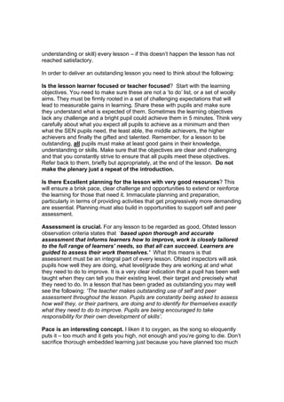 understanding or skill) every lesson – if this doesn’t happen the lesson has not
reached satisfactory.

In order to deliver an outstanding lesson you need to think about the following:

Is the lesson learner focused or teacher focused? Start with the learning
objectives. You need to make sure these are not a ‘to do’ list, or a set of woolly
aims. They must be firmly rooted in a set of challenging expectations that will
lead to measurable gains in learning. Share these with pupils and make sure
they understand what is expected of them. Sometimes the learning objectives
lack any challenge and a bright pupil could achieve them in 5 minutes. Think very
carefully about what you expect all pupils to achieve as a minimum and then
what the SEN pupils need, the least able, the middle achievers, the higher
achievers and finally the gifted and talented. Remember, for a lesson to be
outstanding, all pupils must make at least good gains in their knowledge,
understanding or skills. Make sure that the objectives are clear and challenging
and that you constantly strive to ensure that all pupils meet these objectives.
Refer back to them, briefly but appropriately, at the end of the lesson. Do not
make the plenary just a repeat of the introduction.

Is there Excellent planning for the lesson with very good resources? This
will ensure a brisk pace, clear challenge and opportunities to extend or reinforce
the learning for those that need it. Immaculate planning and preparation,
particularly in terms of providing activities that get progressively more demanding
are essential. Planning must also build in opportunities to support self and peer
assessment.

Assessment is crucial. For any lesson to be regarded as good, Ofsted lesson
observation criteria states that ‘based upon thorough and accurate
assessment that informs learners how to improve, work is closely tailored
to the full range of learners’ needs, so that all can succeed. Learners are
guided to assess their work themselves.’ What this means is that
assessment must be an integral part of every lesson. Ofsted inspectors will ask
pupils how well they are doing, what level/grade they are working at and what
they need to do to improve. It is a very clear indication that a pupil has been well
taught when they can tell you their existing level, their target and precisely what
they need to do. In a lesson that has been graded as outstanding you may well
see the following: ‘The teacher makes outstanding use of self and peer
assessment throughout the lesson. Pupils are constantly being asked to assess
how well they, or their partners, are doing and to identify for themselves exactly
what they need to do to improve. Pupils are being encouraged to take
responsibility for their own development of skills’.

Pace is an interesting concept. I liken it to oxygen, as the song so eloquently
puts it – too much and it gets you high, not enough and you’re going to die. Don’t
sacrifice thorough embedded learning just because you have planned too much
 
