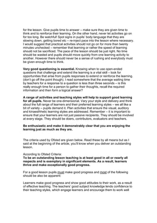 for the lesson. Give pupils time to answer – make sure they are given time to
think and to reinforce their learning. On the other hand, never let activities go on
for too long. Be watchful! Spot signs in pupils’ body language that they are
slowing down, getting bored etc – re-inject pace into the lesson where necessary.
I would suggest that practical activities should not go on for more than twenty
minutes unchecked – remember that learning or rather the speed of learning
should not be sacrificed. The pace of the lesson should be just right. No time
should be wasted and pupils should move quickly from one learning activity to
another. However there should never be a sense of rushing and everybody must
be given enough time to think.

Very good questioning is essential. Knowing when to use open-ended
questions that challenge and extend the learning is a vital skill – look for
opportunities that arise from pupils responses to extend or reinforce the learning.
(don’t go off the point though). I read somewhere that the average waiting time
by teachers for a response to a question is less than three seconds – is this
really enough time for a person to gather their thoughts, recall the required
information and then form a logical answer?

A range of activities and teaching styles will help to support good learning
for all pupils. Never be one-dimensional. Vary your style and delivery and think
about the full range of learners and their preferred learning styles – we all like a
bit of variety – pupils demand it. Plan activities that ensure the visual, auditory
and kinaesthhetic learning styles are addressed. Remember – it is important to
ensure that your learners are not just passive recipients. They should be involved
at every stage. They should be doers, contributors, evaluators and teachers.

Be enthusiastic and make it demonstrably clear that you are enjoying the
learning just as much as they are.


The criteria used by Ofsted are given below. Read these by all means but as I
said at the beginning of the article, you’ll know when you deliver an outstanding
lesson.

According to Ofsted Criteria:
To be an outstanding lesson teaching is at least good in all or nearly all
respects and is exemplary in significant elements. As a result, learners
thrive and make exceptionally good progress.

For a good lesson pupils must make good progress and most of the following
should be also be apparent:

Learners make good progress and show good attitudes to their work, as a result
of effective teaching. The teachers’ good subject knowledge lends confidence to
their teaching styles, which engage learners and encourage them to work well
 