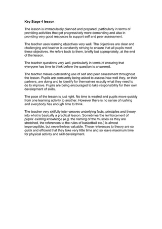 Key Stage 4 lesson

The lesson is immaculately planned and prepared, particularly in terms of
providing activities that get progressively more demanding and also in
providing very good resources to support self and peer assessment.

The teacher uses learning objectives very well. The objectives are clear and
challenging and teacher is constantly striving to ensure that all pupils meet
these objectives. He refers back to them, briefly but appropriately, at the end
of the lesson.

The teacher questions very well, particularly in terms of ensuring that
everyone has time to think before the question is answered.

The teacher makes outstanding use of self and peer assessment throughout
the lesson. Pupils are constantly being asked to assess how well they, or their
partners, are doing and to identify for themselves exactly what they need to
do to improve. Pupils are being encouraged to take responsibility for their own
development of skills.

The pace of the lesson is just right. No time is wasted and pupils move quickly
from one learning activity to another. However there is no sense of rushing
and everybody has enough time to think.

The teacher very skilfully inter-weaves underlying facts, principles and theory
into what is basically a practical lesson. Sometimes the reinforcement of
pupils’ existing knowledge (e.g. the naming of the muscles as they are
stretched, the references to the rules of basketball etc.) is almost
imperceptible, but nevertheless valuable. These references to theory are so
quick and efficient that they take very little time and so leave maximum time
for physical activity and skill development.
 