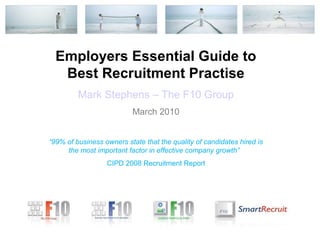 Employers Essential Guide to
   Best Recruitment Practise
         Mark Stephens – The F10 Group
                          March 2010


“99% of business owners state that the quality of candidates hired is
     the most important factor in effective company growth”
                  CIPD 2008 Recruitment Report
 