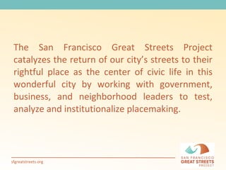 The San Francisco Great Streets Project catalyzes the return of our city’s streets to their rightful place as the center of civic life in this wonderful city by working with government, business, and neighborhood leaders to test, analyze and institutionalize placemaking.  