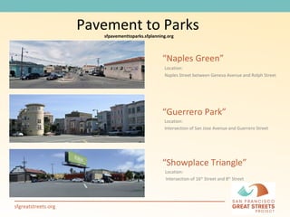 “ Naples Green” Location:  Naples Street between Geneva Avenue and Rolph Street  “ Guerrero Park” Location: Intersection of San Jose Avenue and Guerrero Street  “ Showplace Triangle” Location: Intersection of 16 th  Street and 8 th  Street   Pavement to Parks sfpavementtoparks.sfplanning.org 