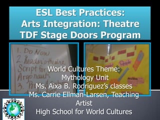 ESL Best Practices: Arts Integration: TheatreTDF Stage Doors Program World Cultures Theme:  Mythology Unit  Ms. Aixa B. Rodriguez’s classes Ms. Carrie Ellman-Larsen, Teaching Artist High School for World Cultures 