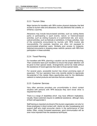 APEC – TOURISM WORKING GROUP
Best Practices in Tourism Accessibility for Travellers with Restricted Physical Ability
October 2003                                                                               page 7




                     2.2.3 Tourism Sites

                     Major barriers for travellers with RPA involve physical obstacles that limit
                     access to tourism sites and attractions, the very elements that underlie, or
                     enhance, a journey.

                     Attractions may include leisure-based activities, such as visiting theme
                     parks or participating in sport events; nature- or historical-based
                     activities, such as visiting museums or a patrimonial site; and socio-
                     cultural activities, such as festivals or exhibitions. In these activities, most
                     of the constraints encountered by tourists with RPA involve site
                     inaccessibility. For example, beaches are often not equipped to
                     accommodate wheelchair users. Similarly, poor access to museums,
                     historical monuments or shopping areas restricts persons with RPA from
                     participation in these activities.


                     2.2.4 Travel Planning

                     For travellers with RPA, planning a vacation can be somewhat daunting.
                     Their constraints lead such travellers to ensure that proper attention will
                     be given to their special needs. Arrangements cannot be made without
                     the assistance of travel agencies that cater to those special needs.

                     For several years, accessible tourism has shown promising signs of
                     expansion. Yet tour operators have only recently started to appreciate
                     the potential of this market. Many opportunities exist for the distribution
                     network to market products and services that are underused.


                     2.2.5 Customer Services

                     Very often services providers are uncomfortable in direct contact
                     situation with persons with RPA because they don’t know what is
                     required from them.

                     There is a range of disabilities which may have different implications.
                     Usually, these customers require no additional assistance, although many
                     of them will appreciate it.

                     Staff training is important at al level of the tourism organization not only for
                     those employees in direct contact with clients but also housekeeping and
                     support staff who might encounter clients in the performance of their
                     duties. Often, simply increased awareness, good communication will be
                     even more important than the assistance techniques.
 