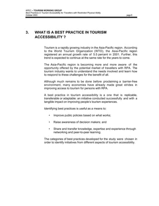 APEC – TOURISM WORKING GROUP
Best Practices in Tourism Accessibility for Travellers with Restricted Physical Ability
October 2003                                                                              page 8




3.        WHAT IS A BEST PRACTICE IN TOURISM
          ACCESSIBILITY ?

                     Tourism is a rapidly growing industry in the Asia-Pacific region. According
                     to the World Tourism Organization (WTO), the Asia-Pacific region
                     registered an annual growth rate of 5.5 percent in 2001. Further, this
                     trend is expected to continue at the same rate for the years to come.

                     The Asia-Pacific region is becoming more and more aware of the
                     opportunity offered by the potential market of travellers with RPA. The
                     tourism industry wants to understand the needs involved and learn how
                     to respond to these challenges for the benefit of all.

                     Although much remains to be done before proclaiming a barrier-free
                     environment, many economies have already made great strides in
                     improving access to tourism for persons with RPA.

                     A best practice in tourism accessibility is a one that is replicable,
                     transferable or adaptable: an initiative conducted successfully and with a
                     tangible impact on improving people’s tourism experiences.

                     Identifying best practices is useful as a means to:

                          •     Improve public policies based on what works;

                          •     Raise awareness of decision makers; and

                          •     Share and transfer knowledge, expertise and experience through
                                networking and peer-to-peer learning.

                     The categories of best practices developed for the study were chosen in
                     order to identify initiatives from different aspects of tourism accessibility.
 