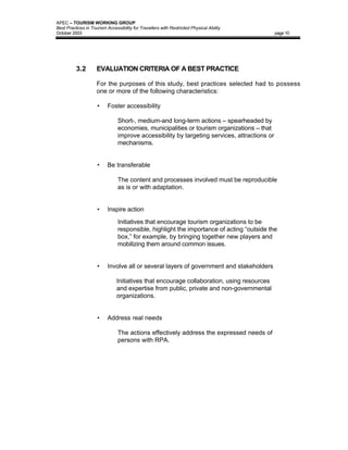 APEC – TOURISM WORKING GROUP
Best Practices in Tourism Accessibility for Travellers with Restricted Physical Ability
October 2003                                                                                  page 10




          3.2        EVALUATION CRITERIA OF A BEST PRACTICE

                     For the purposes of this study, best practices selected had to possess
                     one or more of the following characteristics:

                     •     Foster accessibility

                                Short-, medium-and long-term actions – spearheaded by
                                economies, municipalities or tourism organizations – that
                                improve accessibility by targeting services, attractions or
                                mechanisms.


                     •     Be transferable

                                The content and processes involved must be reproducible
                                as is or with adaptation.


                     •     Inspire action

                                Initiatives that encourage tourism organizations to be
                                responsible, highlight the importance of acting “outside the
                                box,” for example, by bringing together new players and
                                mobilizing them around common issues.


                     •     Involve all or several layers of government and stakeholders

                               Initiatives that encourage collaboration, using resources
                               and expertise from public, private and non-governmental
                               organizations.


                     •     Address real needs

                                The actions effectively address the expressed needs of
                                persons with RPA.
 