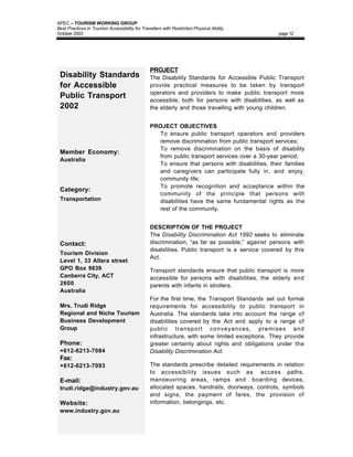 APEC – TOURISM WORKING GROUP
Best Practices in Tourism Accessibility for Travellers with Restricted Physical Ability
October 2003                                                                                     page 12




                                                PROJECT
 Disability Standards                           The Disability Standards for Accessible Public Transport
 for Accessible                                 provide practical measures to be taken by transport
                                                operators and providers to make public transport more
 Public Transport                               accessible, both for persons with disabilities, as well as
 2002                                           the elderly and those travelling with young children.


                                                PROJECT OBJECTIVES
                                                • To ensure public transport operators and providers
                                                  remove discrimination from public transport services;
                                                • To remove discrimination on the basis of disability
 Member Economy:
                                                  from public transport services over a 30-year period;
 Australia
                                                • To ensure that persons with disabilities, their families
                                                  and caregivers can participate fully in, and enjoy,
                                                  community life;
                                                • To promote recognition and acceptance within the
 Category:
                                                  community of the principle that persons with
 Transportation                                   disabilities have the same fundamental rights as the
                                                  rest of the community.


                                                DESCRIPTION OF THE PROJECT
                                                The Disability Discrimination Act 1992 seeks to eliminate
 Contact:                                       discrimination, “as far as possible,” against persons with
                                                disabilities. Public transport is a service covered by this
 Tourism Division
                                                Act.
 Level 1, 33 Allara street
 GPO Box 9839                                   Transport standards ensure that public transport is more
 Canberra City, ACT                             accessible for persons with disabilities, the elderly and
 2600                                           parents with infants in strollers.
 Australia
                                                For the first time, the Transport Standards set out formal
 Mrs. Trudi Ridge                               requirements for accessibility to public transport in
 Regional and Niche Tourism                     Australia. The standards take into account the range of
 Business Development                           disabilities covered by the Act and apply to a range of
 Group                                          public transport conveyances, premises and
                                                infrastructure, with some limited exceptions. They provide
 Phone:                                         greater certainty about rights and obligations under the
 +612-6213-7084                                 Disability Discrimination Act.
 Fax:
 +612-6213-7093                                 The standards prescribe detailed requirements in relation
                                                to accessibility issues such as access paths,
 E-mail:                                        manoeuvring areas, ramps and boarding devices,
 trudi.ridge@industry.gov.au                    allocated spaces, handrails, doorways, controls, symbols
                                                and signs, the payment of fares, the provision of
 Website:                                       information, belongings, etc.
 www.industry.gov.au
 