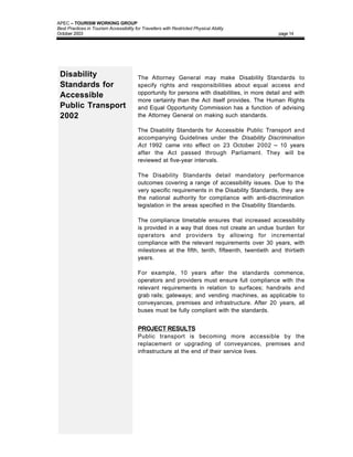 APEC – TOURISM WORKING GROUP
Best Practices in Tourism Accessibility for Travellers with Restricted Physical Ability
October 2003                                                                                     page 14




 Disability                               The Attorney General may make Disability Standards to
 Standards for                            specify rights and responsibilities about equal access and
                                          opportunity for persons with disabilities, in more detail and with
 Accessible
                                          more certainty than the Act itself provides. The Human Rights
 Public Transport                         and Equal Opportunity Commission has a function of advising
 2002                                     the Attorney General on making such standards.

                                          The Disability Standards for Accessible Public Transport and
                                          accompanying Guidelines under the Disability Discrimination
                                          Act 1992 came into effect on 23 October 2002 – 10 years
                                          after the Act passed through Parliament. They will be
                                          reviewed at five-year intervals.

                                          The Disability Standards detail mandatory performance
                                          outcomes covering a range of accessibility issues. Due to the
                                          very specific requirements in the Disability Standards, they are
                                          the national authority for compliance with anti-discrimination
                                          legislation in the areas specified in the Disability Standards.

                                          The compliance timetable ensures that increased accessibility
                                          is provided in a way that does not create an undue burden for
                                          operators and providers by allowing for incremental
                                          compliance with the relevant requirements over 30 years, with
                                          milestones at the fifth, tenth, fifteenth, twentieth and thirtieth
                                          years.

                                          For example, 10 years after the standards commence,
                                          operators and providers must ensure full compliance with the
                                          relevant requirements in relation to surfaces; handrails and
                                          grab rails; gateways; and vending machines, as applicable to
                                          conveyances, premises and infrastructure. After 20 years, all
                                          buses must be fully compliant with the standards.


                                          PROJECT RESULTS
                                          Public transport is becoming more accessible by the
                                          replacement or upgrading of conveyances, premises and
                                          infrastructure at the end of their service lives.
 