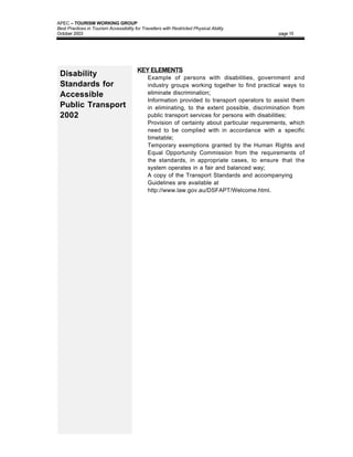APEC – TOURISM WORKING GROUP
Best Practices in Tourism Accessibility for Travellers with Restricted Physical Ability
October 2003                                                                                    page 15




                                         KEY ELEMENTS
 Disability                              • Example of persons with disabilities, government and
 Standards for                                 industry groups working together to find practical ways to
 Accessible                                    eliminate discrimination;
                                         •     Information provided to transport operators to assist them
 Public Transport                              in eliminating, to the extent possible, discrimination from
 2002                                          public transport services for persons with disabilities;
                                         •     Provision of certainty about particular requirements, which
                                               need to be complied with in accordance with a specific
                                               timetable;
                                         •     Temporary exemptions granted by the Human Rights and
                                               Equal Opportunity Commission from the requirements of
                                               the standards, in appropriate cases, to ensure that the
                                               system operates in a fair and balanced way;
                                         •     A copy of the Transport Standards and accompanying
                                               Guidelines are available at
                                               http://www.law.gov.au/DSFAPT/Welcome.html.
 