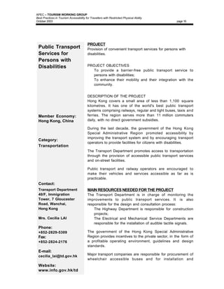 APEC – TOURISM WORKING GROUP
Best Practices in Tourism Accessibility for Travellers with Restricted Physical Ability
October 2003                                                                                    page 16




                                          PROJECT
 Public Transport                         Provision of convenient transport services for persons with
 Services for                             disabilities.
 Persons with
 Disabilities                             PROJECT OBJECTIVES
                                          • To provide a barrier-free public transport service to
                                            persons with disabilities;
                                          • To enhance their mobility and their integration with the
                                            community.


                                          DESCRIPTION OF THE PROJECT
                                          Hong Kong covers a small area of less than 1,100 square
                                          kilometres. It has one of the world's best public transport
                                          systems comprising railways, regular and light buses, taxis and
 Member Economy:                          ferries. The region serves more than 11 million commuters
 Hong Kong, China                         daily, with no direct government subsidies.

                                          During the last decade, the government of the Hong Kong
                                          Special Administrative Region promoted accessibility by
                                          improving the transport system and by encouraging transport
 Category:
                                          operators to provide facilities for citizens with disabilities.
 Transportation
                                          The Transport Department promotes access to transportation
                                          through the provision of accessible public transport services
                                          and on-street facilities.

                                          Public transport and railway operators are encouraged to
                                          make their vehicles and services accessible as far as is
                                          practicable.
 Contact:
 Transport Department                     MAIN RESOURCES NEEDED FOR THE PROJECT
 40/F, Immigration                        The Transport Department is in charge of monitoring the
 Tower, 7 Gloucester                      improvements to public transport services. It is also
 Road, Wanchai,                           responsible for the design and consultation process:
 Hong Kong                                • The Highway Department is responsible for construction
                                              projects;
 Mrs. Cecilia LAI                         • The Electrical and Mechanical Service Departments are
                                              responsible for the installation of audible tactile signals.
 Phone:
 +852-2829-5309                           The government of the Hong Kong Special Administrative
 Fax:                                     Region provides incentives to the private sector, in the form of
 +852-2824-2176                           a profitable operating environment, guidelines and design
                                          standards.
 E-mail:
                                          Major transport companies are responsible for procurement of
 cecilia_lai@td.gov.hk
                                          wheelchair accessible buses and for installation and
 Website:
 www.info.gov.hk/td
 