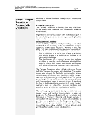 APEC – TOURISM WORKING GROUP
Best Practices in Tourism Accessibility for Travellers with Restricted Physical Ability
October 2003                                                                                        page 17




                                         retrofitting of disabled facilities in railway stations, train and bus
 Public Transport                        compartments.
 Services for
 Persons with                            PRINCIPAL PARTNERS
 Disabilities                            The Transport Department of the Hong Kong SAR government
                                         is the agency that oversees and implements accessible
                                         transportation.

                                         Organizations representing persons with disabilities are part of
                                         the consultation process and provide input regarding facilities
                                         requirements.
                                         PROJECT DEVELOPMENT
                                         Access and transportation are priority issues for persons with a
                                         disability. Both are necessary for the overall objective of equal
                                         opportunity and full social integration. With this in mind, The
                                         Hong Kong SAR government's policy objectives are to ensure:

                                         •     The development of a barrier-free physical environment
                                               that permits access to all buildings and facilities for all
                                               persons with disabilities;
                                         •     The development of a transport system that includes
                                               provisions to meet the needs of persons with disabilities,
                                               so as to enhance their mobility within society and facilitate
                                               their full participation and integration into the community.

                                         The Transport Department set up a Working Group on Access
                                         to Public Transport for persons with disabilities. The working
                                         group was created to facilitate communication among
                                         representatives of persons with disabilities, public transport
                                         operators, and relevant government departments. The working
                                         group has provided a useful forum for the exchange of views
                                         and the discussion of issues of common concern. It also takes
                                         the lead in tackling problems common to all public transport
                                         operators, such as establishing common standards and
                                         guidelines on the provision and modification of facilities.

                                         The working group continues to identify new initiatives on a
                                         regular basis and monitors implementation of approved
                                         programs. The Transport Department has developed and
                                         formulated a Transport Planning and Design Manual, in
                                         consultation with representatives of persons with disabilities, to
                                         provide general guidelines on the design and provision of
                                         facilities and to promote awareness of such factors. The
                                         manual has been widely adopted by various planners and
                                         providers of services for persons with disabilities.
 