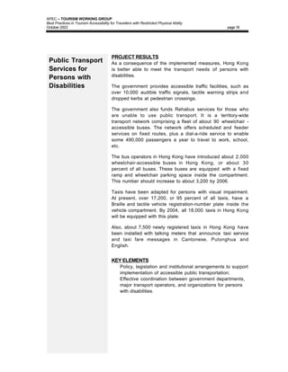 APEC – TOURISM WORKING GROUP
Best Practices in Tourism Accessibility for Travellers with Restricted Physical Ability
October 2003                                                                                      page 18




                                         PROJECT RESULTS
 Public Transport                        As a consequence of the implemented measures, Hong Kong
 Services for                            is better able to meet the transport needs of persons with
                                         disabilities.
 Persons with
 Disabilities                            The government provides accessible traffic facilities, such as
                                         over 10,000 audible traffic signals, tactile warning strips and
                                         dropped kerbs at pedestrian crossings.

                                         The government also funds Rehabus services for those who
                                         are unable to use public transport. It is a territory-wide
                                         transport network comprising a fleet of about 90 wheelchair -
                                         accessible buses. The network offers scheduled and feeder
                                         services on fixed routes, plus a dial-a-ride service to enable
                                         some 490,000 passengers a year to travel to work, school,
                                         etc.

                                         The bus operators in Hong Kong have introduced about 2,000
                                         wheelchair-accessible buses in Hong Kong, or about 30
                                         percent of all buses. These buses are equipped with a fixed
                                         ramp and wheelchair parking space inside the compartment.
                                         This number should increase to about 3,200 by 2006.

                                         Taxis have been adapted for persons with visual impairment.
                                         At present, over 17,200, or 95 percent of all taxis, have a
                                         Braille and tactile vehicle registration-number plate inside the
                                         vehicle compartment. By 2004, all 18,000 taxis in Hong Kong
                                         will be equipped with this plate.

                                         Also, about 7,500 newly registered taxis in Hong Kong have
                                         been installed with talking meters that announce taxi service
                                         and taxi fare messages in Cantonese, Putonghua and
                                         English.


                                         KEY ELEMENTS
                                         •     Policy, legislation and institutional arrangements to support
                                               implementation of accessible public transportation;
                                         •     Effective coordination between government departments,
                                               major transport operators, and organizations for persons
                                               with disabilities.
 