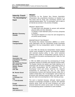 APEC – TOURISM WORKING GROUP
Best Practices in Tourism Accessibility for Travellers with Restricted Physical Ability
October 2003                                                                                      page 19




                                          PROJECT
 Intercity Coach                          Introduction by the Quebec Bus Owners Association
 “To Accompany”                           (l'Association des propriétaires d'autobus du Québec) of a
 Card                                     free travel card for those who accompany persons with
                                          restricted physical ability. This “To Accompany” card is valid on
                                          all intercity bus services in the province of Quebec.


                                          PROJECT OBJECTIVES
                                          • To make travel more affordable for persons with restricted
                                            physical ability and their attendants;
                                          • To develop a travel attendant policy for all bus companies
 Member Economy:                            in Quebec;
 Canada                                   • The long-term objective is to have the card recognized by
                                            all carriers across Canada.


                                          DESCRIPTION OF THE PROJECT
 Category:                                The Quebec Bus Owners Association (QBOA) is a not-for-
 Transportation                           profit organization that has represented private businesses
                                          operating in the bus transportation sector in Quebec since
                                          1926.

                                          In June 1995, the intercity bus transportation industry offered
                                          uneven travel privileges for persons accompanying travellers
                                          with restricted physical ability. In fact, some customers
                                          preferred other modes of transportation because having to
 Contact:                                 buy a ticket for the person accompanying them made the cost
 Association des                          prohibitive.
 propriétaires d’autobus
 du Québec                                In 1997, the QBOA announced the commissioning of 15 fully
 225, boulevard Charest                   accessible coaches for travellers with restricted physical ability.
 Est, bureau 107,                         The Quebec intercity bus system was finally opening up to
 Québec, Quebec                           passengers with all levels of disability, finally allowing them to
 Canada                                   use public transportation like all Quebecers. The "To
 G1K 3G9                                  Accompany" travel card further enhances the network's
                                          accessibility by eliminating the fare for the person
 Mr. Romain Girard                        accompanying a person with restricted physical ability who is
                                          unable to travel alone. The ”To Accompany” card is meant for
 Phone:                                   all persons with restricted physical ability over eight years of
 +1-418-522-7131                          age who need to be accompanied on their intercity journeys.
 Fax:
 + 1-418-522-6455                         The card is important because, although intercity coach
                                          transport is increasingly accessible to persons with restricted
 E-mail:                                  physical ability, there are still some limitations and some
 romaingirard@apaq.qc.ca                  personal needs that carriers cannot meet. For these reasons,
                                          an accompanying person is essential for some travellers.
 Website:
 www.apaq.qc.ca
 