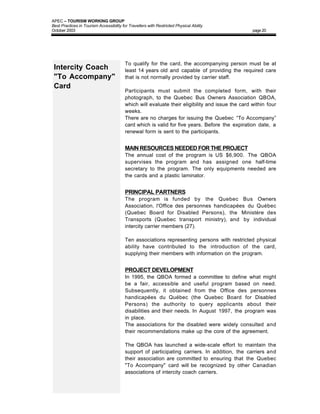 APEC – TOURISM WORKING GROUP
Best Practices in Tourism Accessibility for Travellers with Restricted Physical Ability
October 2003                                                                                       page 20




                                          To qualify for the card, the accompanying person must be at
 Intercity Coach                          least 14 years old and capable of providing the required care
 "To Accompany"                           that is not normally provided by carrier staff.
 Card
                                          Participants must submit the completed form, with their
                                          photograph, to the Quebec Bus Owners Association QBOA,
                                          which will evaluate their eligibility and issue the card within four
                                          weeks.
                                          There are no charges for issuing the Quebec “To Accompany”
                                          card which is valid for five years. Before the expiration date, a
                                          renewal form is sent to the participants.


                                          MAIN RESOURCES NEEDED FOR THE PROJECT
                                          The annual cost of the program is US $6,900. The QBOA
                                          supervises the program and has assigned one half-time
                                          secretary to the program. The only equipments needed are
                                          the cards and a plastic laminator.


                                          PRINCIPAL PARTNERS
                                          The program is funded by the Quebec Bus Owners
                                          Association, l'Office des personnes handicapées du Québec
                                          (Quebec Board for Disabled Persons), the Ministère des
                                          Transports (Quebec transport ministry), and by individual
                                          intercity carrier members (27).

                                          Ten associations representing persons with restricted physical
                                          ability have contributed to the introduction of the card,
                                          supplying their members with information on the program.


                                          PROJECT DEVELOPMENT
                                          In 1995, the QBOA formed a committee to define what might
                                          be a fair, accessible and useful program based on need.
                                          Subsequently, it obtained from the Office des personnes
                                          handicapées du Québec (the Quebec Board for Disabled
                                          Persons) the authority to query applicants about their
                                          disabilities and their needs. In August 1997, the program was
                                          in place.
                                          The associations for the disabled were widely consulted and
                                          their recommendations make up the core of the agreement.

                                          The QBOA has launched a wide-scale effort to maintain the
                                          support of participating carriers. In addition, the carriers and
                                          their association are committed to ensuring that the Quebec
                                          "To Accompany" card will be recognized by other Canadian
                                          associations of intercity coach carriers.
 
