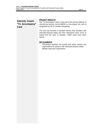 APEC – TOURISM WORKING GROUP
Best Practices in Tourism Accessibility for Travellers with Restricted Physical Ability
October 2003                                                                                    page 21




                                          PROJECT RESULTS
 Intercity Coach                          The “To Accompany” card is now part of the service offering of
 "To Accompany"                           intercity bus carriers. As the QBOA is a key player, the card is
                                          recognized by all 27 member-companies.
 Card
                                          The card has become a standard service that travellers with
                                          restricted physical ability and their attendants have come to
                                          expect and the card. In Quebec, 2,699 cards have been
                                          issued.


                                          KEY ELEMENTS
                                          •    Partnership between the private and public sectors and
                                               organizations for persons with restricted physical ability;
                                          •    Modest resources requirement;
 