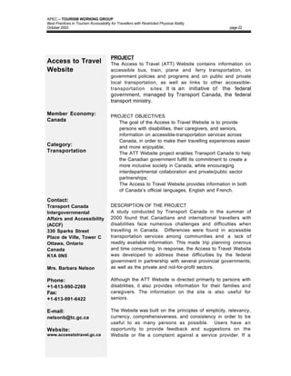 APEC – TOURISM WORKING GROUP
Best Practices in Tourism Accessibility for Travellers with Restricted Physical Ability
October 2003                                                                                   page 22




                                        PROJECT
Access to Travel                        The Access to Travel (ATT) Website contains information on
Website                                 accessible bus, train, plane and ferry transportation, on
                                        government policies and programs and on public and private
                                        local transportation, as well as links to other accessible-
                                        transportation sites. It is an initiative of the federal
                                        government, managed by Transport Canada, the federal
                                        transport ministry.

Member Economy:                         PROJECT OBJECTIVES
Canada                                  • The goal of the Access to Travel Website is to provide
                                          persons with disabilities, their caregivers, and seniors,
                                          information on accessible-transportation services across
                                          Canada, in order to make their travelling experiences easier
Category:                                 and more enjoyable;
Transportation                          • The ATT Website project enables Transport Canada to help
                                          the Canadian government fulfill its commitment to create a
                                          more inclusive society in Canada, while encouraging
                                          interdepartmental collaboration and private/public sector
                                          partnerships;
                                        • The Access to Travel Website provides information in both
                                          of Canada’s official languages, English and French.

Contact:
Transport Canada                        DESCRIPTION OF THE PROJECT
Intergovernmental                       A study conducted by Transport Canada in the summer of
Affairs and Accessibility               2000 found that Canadians and international travellers with
(ACCF)                                  disabilities face numerous challenges and difficulties when
330 Sparks Street                       travelling in Canada. Differences were found in accessible
Place de Ville, Tower C                 transportation services among communities and a lack of
Ottawa, Ontario                         readily available information. This made trip planning onerous
Canada                                  and time consuming. In response, the Access to Travel Website
K1A 0N5                                 was developed to address these difficulties by the federal
                                        government in partnership with several provincial governments,
Mrs. Barbara Nelson                     as well as the private and not-for-profit sectors.

Phone:                                  Although the ATT Website is directed primarily to persons with
+1-613-990-2269                         disabilities, it also provides information for their families and
Fax:                                    caregivers. The information on the site is also useful for
+1-613-991-6422                         seniors.

E-mail:                                 The Website was built on the principles of simplicity, relevancy,
nelsonb@tc.gc.ca                        currency, comprehensiveness, and consistency in order to be
                                        useful to as many persons as possible. Users have an
Website:                                opportunity to provide feedback and suggestions on the
www.accesstotravel.gc.ca                Website or file a complaint against a service provider. If a
 