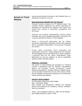 APEC – TOURISM WORKING GROUP
Best Practices in Tourism Accessibility for Travellers with Restricted Physical Ability
October 2003                                                                                   page 23




                                         service provider wishes to be listed on sthe Website there is a
 Access to Travel                        mechanism in place for it to do so.
 Website
                                         MAIN RESOURCES NEEDED FOR THE PROJECT
                                         Transport Canada manages the ATT Website project. Two
                                         Transport Canada employees are directly responsible for
                                         developing and maintaining the Website, with support from
                                         another four working in information management and
                                         technology.

                                         Provincial and territorial representatives provide contact
                                         information and local accessible-transportation information that
                                         is used to populate the Access to Travel database.

                                         Kéroul, a not-for-profit organization, and the Ontario
                                         Community Transportation Association (OCTA), both gathered
                                         data on accessible transportation in the provinces of Quebec
                                         and Ontario.

                                         Private sector consultants, Once Corporation and
                                         subcontractor IntoInfo Inc. initially designed the ATT Website.
                                         The technologies used for the project are an Oracle database,
                                         a Microsoft Web and NT server, Dreamweaver, Coast
                                         Webmaster 5.0, and Lynx software, as well as accessibility
                                         software (JAWS, Zoomtext, Bobby).


                                         PRINCIPAL PARTNERS
                                         The Access to Travel Website was developed by Transport
                                         Canada in collaboration with the Canadian Transportation
                                         Agency, the Canadian Tourism Commission, Human
                                         Resources Development, Canada’s Office of Disability Issues,
                                         and the Canadian Government On-Line office. Kéroul, OCTA,
                                         and the Canadian provinces and territories are all instrumental
                                         towards furthering the Website.


                                         PROJECT DEVELOPMENT
                                         The first phase included two project stages:
                                         Step 1:Conceptual design
                                         Step 2:Design and development, Website and database
                                         testing, communications and marketing, manuals, translation,
                                         travel and promotion

                                         Phase 1 was completed on March 31, 2002, and the Website
                                         was officially launched on April 4, 2002.
 