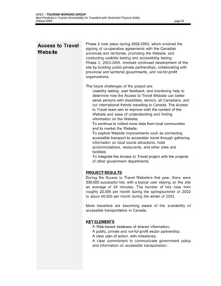 APEC – TOURISM WORKING GROUP
Best Practices in Tourism Accessibility for Travellers with Restricted Physical Ability
October 2003                                                                                    page 24




                                         Phase 2 took place during 2002-2003, which involved the
 Access to Travel                        signing of co-operative agreements with the Canadian
 Website                                 provinces and territories, promoting the Website, and
                                         conducting usability testing and accessibility testing.
                                         Phase 3, 2003-2005, involved continued development of the
                                         site by building public-private partnerships, collaborating with
                                         provincial and territorial governments, and not-for-profit
                                         organizations.

                                         The future challenges of the project are:
                                         • Usability testing, user feedback, and monitoring help to
                                            determine how the Access to Travel Website can better
                                            serve persons with disabilities, seniors, all Canadians, and
                                            our international friends travelling in Canada. The Access
                                            to Travel team aim to improve both the content of the
                                            Website and ease of understanding and finding
                                            information on the Website;
                                         • To continue to collect more data from local communities
                                            and to market the Website;
                                         • To explore Website improvements such as connecting
                                            accessible transport to accessible travel through gathering
                                            information on local tourist attractions, hotel
                                            accommodations, restaurants, and other sites and
                                            facilities;
                                         • To integrate the Access to Travel project with the projects
                                            of other government departments.


                                         PROJECT RESULTS
                                         During the Access to Travel Website’s first year, there were
                                         330,000 successful hits, with a typical user staying on the site
                                         an average of 24 minutes. The number of hits rose from
                                         roughly 20,000 per month during the spring/summer of 2002
                                         to about 40,000 per month during the winter of 2003.

                                         More travellers are becoming aware of the availability of
                                         accessible transportation in Canada.


                                         KEY ELEMENTS
                                         •     A Web-based database of shared information;
                                         •     A public, private and not-for-profit sector partnership;
                                         •     A clear plan of action, with milestones;
                                         •     A clear commitment to communicate government policy
                                               and information on accessible transportation.
 