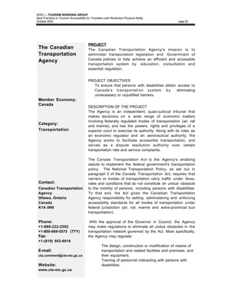 APEC – TOURISM WORKING GROUP
Best Practices in Tourism Accessibility for Travellers with Restricted Physical Ability
October 2003                                                                                       page 25




                                          PROJECT
 The Canadian                             The Canadian Transportation Agency's mission is to
 Transportation                           administer transportation legislation and Government of
                                          Canada policies to help achieve an efficient and accessible
 Agency
                                          transportation system by education, consultation and
                                          essential regulation.


                                          PROJECT OBJECTIVES
                                          • To ensure that persons with disabilities obtain access to
                                            Canada's transportation system b y             eliminating
                                            unnecessary or unjustified barriers.
 Member Economy:
 Canada
                                          DESCRIPTION OF THE PROJECT
                                          The Agency is an independent, quasi-judicial tribunal that
                                          makes decisions on a wide range of economic matters
                                          involving federally regulated modes of transportation (air, rail
 Category:
                                          and marine), and has the powers, rights and privileges of a
 Transportation                           superior court to exercise its authority. Along with its roles as
                                          an economic regulator and an aeronautical authority, the
                                          Agency works to facilitate accessible transportation, and
                                          serves as a dispute resolution authority over certain
                                          transportation rate and service complaints.

                                          The Canada Transportation A c t is the Agency's enabling
                                          statute to implement the federal government's transportation
                                          policy. The National Transportation Policy, as set out in
                                          paragraph 5 of the Canada Transportation Act, requires that
                                          carriers or modes of transportation carry traffic under fares,
 Contact:                                 rates and conditions that do not constitute an undue obstacle
 Canadian Transportation                  to the mobility of persons, including persons with disabilities.
 Agency                                   To that end, the Act gives the Canadian Transportation
 Ottawa, Ontario                          Agency responsibility for setting, administering and enforcing
 Canada                                   accessibility standards for all modes of transportation under
 K1A 0N9                                  federal jurisdiction (air, rail, marine and extra-provincial bus
                                          transportation).

 Phone:                                    With the approval of the Governor in Council, the Agency
 +1-888-222-2592                          may make regulations to eliminate all undue obstacles in the
 +1-800-669-5575 (TTY)                    transportation network governed by the Act. More specifically,
 Fax:                                     the Agency may regulate:
 +1-(819) 953-6019
                                               •     The design, construction or modification of means of
 E-mail:                                             transportation and related facilities and premises, and
 cta.comment@cta-otc.gc.ca                           their equipment;
                                               •     Training of personnel interacting with persons with
 Website:                                            disabilities;
 www.cta-otc.gc.ca
 