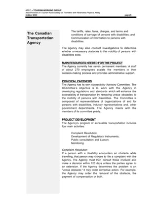 APEC – TOURISM WORKING GROUP
Best Practices in Tourism Accessibility for Travellers with Restricted Physical Ability
October 2003                                                                                        page 26




                                               •     The tariffs, rates, fares, charges, and terms and
 The Canadian                                        conditions of carriage of persons with disabilities; and
 Transportation                                •     Communication of information to persons with
                                                     disabilities.
 Agency
                                          The Agency may also conduct investigations to determine
                                          whether unnecessary obstacles to the mobility of persons with
                                          disabilities exist.


                                          MAIN RESOURCES NEEDED FOR THE PROJECT
                                          The Agency currently has seven permanent members. A staff
                                          of about 270 employees assists the members in their
                                          decision-making process and provides administrative support.


                                          PRINCIPAL PARTNERS
                                          The Agency has its own Accessibility Advisory Committee. The
                                          Committee’s objective is to work with the Agency in
                                          developing regulations and standards which will enhance the
                                          accessibility of transportation by removing undue obstacles to
                                          the mobility of persons with disabilities. The Committee is
                                          composed of representatives of organizations of and for
                                          persons with disabilities, industry representatives and, other
                                          government departments. The Agency meets with the
                                          members of its committee yearly.


                                          PROJECT DEVELOPMENT
                                          The Agency's program of accessible transportation includes
                                          four main activities:

                                               •     Complaint Resolution;
                                               •     Development of Regulatory Instruments;
                                               •     Public consultation and Liaison;
                                               •     Monitoring.

                                          Complaint Resolution
                                          If a person with a disability encounters an obstacle while
                                          travelling, that person may choose to file a complaint with the
                                          Agency. The Agency must then consult those involved and
                                          make a decision within 120 days unless the parties agree to
                                          an extension. If the Agency determines the problem is an
                                          "undue obstacle," it may order corrective action. For example,
                                          the Agency may order the removal of the obstacle, the
                                          payment of compensation or both.
 