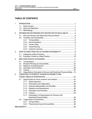 APEC – TOURISM WORKING GROUP
Best Practices in Tourism Accessibility for Travellers with Restricted Physical Ability
October 2003                                                                                                        page II




TABLE OF CONTENTS

1.      INTRODUCTION...................................................................................................1
        1.1     Study Context ...........................................................................................1
        1.2     Aims and Objectives.................................................................................1
        1.3     Methodology..............................................................................................2
2.      INFORMATION ON PERSONS WITH RESTRICTED PHYSICAL ABILITY...............4
        2.1     Who are Persons with Restricted Physical Ability?..................................4
        2.2     Travellers and Accessibility......................................................................5
                2.2.1 Transportation...............................................................................5
                2.2.2 Accommodations ..........................................................................6
                2.2.3 Tourism Sites ................................................................................7
                2.2.4 Travel Planning..............................................................................7
                2.2.5 Customer services........................................................................7
3.      WHAT IS A BEST PRACTICE IN TOURISM ACCESSIBILITY? ..............................8
        3.1     Categories of Best Practices....................................................................9
        3.2     Evaluation Criteria of a Best Practice......................................................10
4.      BEST PRACTICES BY CATEGORIES ................................................................11
        4.1 Transportation.........................................................................................11
        4.2 Physical Planning and Accessibility........................................................31
        4.3 Research and Development....................................................................47
        4.4 Information and Promotion.......................................................................58
        4.5 Training ...................................................................................................67
        4.6 Organizations Dedicated to Persons with Restricted Physical Ability....74
5.      CONDITIONS TO PROMOTE TOURISM ACCESSIBILITY AND
        TARGET AREAS OF INTERVENTION................................................................81
        5.1     Opportunities for future research and analysis .....................................81
                5.1.1 Global Approach.........................................................................81
                5.1.2 Partnership and Collaboration.....................................................82
                5.1.3 Gradual Implementation and Flexibility.........................................82
                5.1.4 Research and Development........................................................82
                5.1.5 Information and Promotion...........................................................82
                5.1.6 Training .......................................................................................83
                5.1.7 Participation of Organizations for Persons with
                       Restricted Physical Ability...........................................................83
        5.2     Target Areas of Intervention...................................................................84
                5.2.1 Transportation.............................................................................84
                5.2.2 Physical planning and Accessibility............................................84
BIBLIOGRAPHY .........................................................................................................85
 