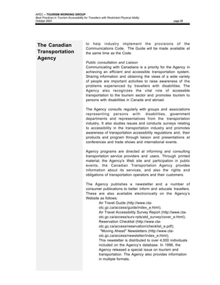 APEC – TOURISM WORKING GROUP
Best Practices in Tourism Accessibility for Travellers with Restricted Physical Ability
October 2003                                                                                    page 28




                                          to help industry implement the provisions of the
 The Canadian
                                          Communications Code. The Guide will be made available at
 Transportation                           the same time as the Code.
 Agency
                                          Public consultation and Liaison
                                          Communicating with Canadians is a priority for the Agency in
                                          achieving an efficient and accessible transportation system.
                                          Sharing information and obtaining the views of a wide variety
                                          of people are important activities to raise awareness of the
                                          problems experienced by travellers with disabilities. The
                                          Agency also recognizes the vital role of accessible
                                          transportation to the tourism sector and promotes tourism to
                                          persons with disabilities in Canada and abroad.

                                          The Agency consults regularly with groups and associations
                                          representing persons w i t h        disabilities, government
                                          departments and representatives from the transportation
                                          industry. It also studies issues and conducts surveys relating
                                          to accessibility in the transportation industry and promotes
                                          awareness of transportation accessibility regulations and, their
                                          products and program through liaison and presentations at
                                          conferences and trade shows and international events.

                                          Agency programs are directed at informing and consulting
                                          transportation service providers and users. Through printed
                                          material, the Agency's Web site and participation in public
                                          events, the Canadian Transportation Agency provides
                                          information about its services, and also the rights and
                                          obligations of transportation operators and their customers.

                                          The Agency publishes a newsletter and a number of
                                          consumer publications to better inform and educate travellers.
                                          These are also available electronically on the Agency’s
                                          Website as follows:
                                             • Air Travel Guide (http://www.cta-
                                                 otc.gc.ca/access/guide/index_e.html).
                                             • Air Travel Accessibility Survey Report (http://www.cta-
                                                 otc.gc.ca/access/surv-rpts/atd_survey/cover_e.html);
                                             • Reservation Checklist (http://www.cta-
                                                 otc.gc.ca/access/reservation/checklist_e.pdf);
                                             •    "Moving Ahead" Newsletters (http://www.cta-
                                                 otc.gc.ca/access/newsletter/index_e.html);
                                             • This newsletter is distributed to over 4,000 individuals
                                                 included on the Agency’s database. In 1998, the
                                                 Agency released a special issue on tourism and
                                                 transportation. The Agency also provides information
                                                 in multiple formats.
 