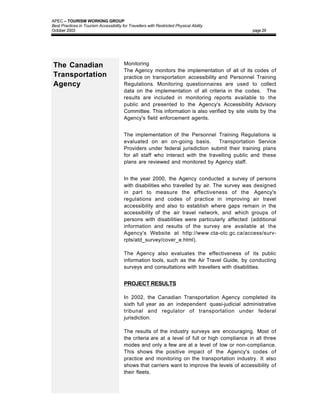 APEC – TOURISM WORKING GROUP
Best Practices in Tourism Accessibility for Travellers with Restricted Physical Ability
October 2003                                                                                     page 29




The Canadian                             Monitoring
                                         The Agency monitors the implementation of all of its codes of
Transportation                           practice on transportation accessibility and Personnel Training
Agency                                   Regulations. Monitoring questionnaires are used to collect
                                         data on the implementation of all criteria in the codes. The
                                         results are included in monitoring reports available to the
                                         public and presented to the Agency's Accessibility Advisory
                                         Committee. This information is also verified by site visits by the
                                         Agency's field enforcement agents.


                                         The implementation of the Personnel Training Regulations is
                                         evaluated on an on-going basis.         Transportation Service
                                         Providers under federal jurisdiction submit their training plans
                                         for all staff who interact with the travelling public and these
                                         plans are reviewed and monitored by Agency staff.


                                         In the year 2000, the Agency conducted a survey of persons
                                         with disabilities who travelled by air. The survey was designed
                                         in part to measure the effectiveness of the Agency's
                                         regulations and codes of practice in improving air travel
                                         accessibility and also to establish where gaps remain in the
                                         accessibility of the air travel network, and which groups of
                                         persons with disabilities were particularly affected (additional
                                         information and results of the survey are available at the
                                         Agency's Website at http://www.cta-otc.gc.ca/access/surv-
                                         rpts/atd_survey/cover_e.html).

                                         The Agency also evaluates the effectiveness of its public
                                         information tools, such as the Air Travel Guide, by conducting
                                         surveys and consultations with travellers with disabilities.


                                         PROJECT RESULTS

                                         In 2002, the Canadian Transportation Agency completed its
                                         sixth full year as an independent quasi-judicial administrative
                                         tribunal and regulator of transportation under federal
                                         jurisdiction.

                                         The results of the industry surveys are encouraging. Most of
                                         the criteria are at a level of full or high compliance in all three
                                         modes and only a few are at a level of low or non-compliance.
                                         This shows the positive impact of the Agency's codes of
                                         practice and monitoring on the transportation industry. It also
                                         shows that carriers want to improve the levels of accessibility of
                                         their fleets.
 