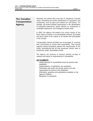 APEC – TOURISM WORKING GROUP
Best Practices in Tourism Accessibility for Travellers with Restricted Physical Ability
October 2003                                                                                   page 30




 The Canadian                             Generally, the criteria with a low rate of compliance included
                                          colour contrasting and tactile identification of equipment and
 Transportation                           accessories, such as signs and markers for call buttons. On
 Agency                                   average, rail carriers showed improvement in the identification
                                          of accessible washrooms, tactile markers on accessories in
                                          accessible washrooms, and emergency window exits.

                                          In 2003, the Agency will present the survey results of the
                                          three codes of practice to its Accessibility Advisory Committee
                                          and send copies of the reports to all carriers that participated
                                          in the surveys.

                                          Transportation service providers are encouraged to continue
                                          their commitment to overall fleet accessibility. They should
                                          regularly assess themselves against the requirements of the
                                          codes, remembering that all new equipment should meet or
                                          exceed the codes' accessibility criteria.

                                          The Agency will continue to conduct periodic surveys to
                                          measure and report on improvements in accessibility.

                                          KEY ELEMENTS
                                          • Global approach to accessibility issues for persons with
                                             disabilities;
                                          •    Implementation of regulations and standards;
                                          •    Partnership with public and private sectors and with
                                               organizations for persons with disabilities;
                                          •    Information, guidance and publications available on the
                                               agency’s Website;
                                          •    Resolution of complaints.
 