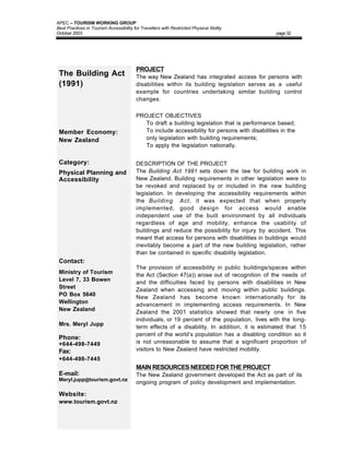APEC – TOURISM WORKING GROUP
Best Practices in Tourism Accessibility for Travellers with Restricted Physical Ability
October 2003                                                                                    page 32




                                         PROJECT
 The Building Act                        The way New Zealand has integrated access for persons with
 (1991)                                  disabilities within its building legislation serves as a useful
                                         example for countries undertaking similar building control
                                         changes.

                                         PROJECT OBJECTIVES
                                         • To draft a building legislation that is performance based;
 Member Economy:                         • To include accessibility for persons with disabilities in the
 New Zealand                               only legislation with building requirements;
                                         • To apply the legislation nationally.


 Category:                               DESCRIPTION OF THE PROJECT
 Physical Planning and                   The Building Act 1991 sets down the law for building work in
 Accessibility                           New Zealand. Building requirements in other legislation were to
                                         be revoked and replaced by or included in the new building
                                         legislation. In developing the accessibility requirements within
                                         the Building Act, it was expected that when properly
                                         implemented, good design for access would enable
                                         independent use of the built environment by all individuals
                                         regardless of age and mobility, enhance the usability of
                                         buildings and reduce the possibility for injury by accident. This
                                         meant that access for persons with disabilities in buildings would
                                         inevitably become a part of the new building legislation, rather
                                         than be contained in specific disability legislation.
 Contact:
                                         The provision of accessibility in public buildings/spaces within
 Ministry of Tourism                     the Act (Section 47(a)) arose out of recognition of the needs of
 Level 7, 33 Bowen                       and the difficulties faced by persons with disabilities in New
 Street                                  Zealand when accessing and moving within public buildings.
 PO Box 5640                             New Zealand has become known internationally for its
 Wellington                              advancement in implementing access requirements. In New
 New Zealand                             Zealand the 2001 statistics showed that nearly one in five
                                         individuals, or 19 percent of the population, lives with the long-
 Mrs. Meryl Jupp                         term effects of a disability. In addition, it is estimated that 15
                                         percent of the world’s population has a disabling condition so it
 Phone:
 +644-498-7449                           is not unreasonable to assume that a significant proportion of
 Fax:                                    visitors to New Zealand have restricted mobility.
 +644-498-7445
                                         MAIN RESOURCES NEEDED FOR THE PROJECT
 E-mail:                                 The New Zealand government developed the Act as part of its
 Meryl.jupp@tourism.govt.nz
                                         ongoing program of policy development and implementation.

 Website:
 www.tourism.govt.nz
 