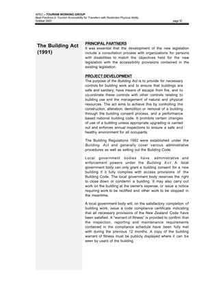 APEC – TOURISM WORKING GROUP
Best Practices in Tourism Accessibility for Travellers with Restricted Physical Ability
October 2003                                                                                    page 33




                                         PRINCIPAL PARTNERS
 The Building Act                        It was essential that the development of the new legislation
 (1991)                                  include a consultation process with organizations for persons
                                         with disabilities to match the objectives held for the new
                                         legislation with the accessibility provisions contained in the
                                         existing legislation.

                                         PROJECT DEVELOPMENT
                                         The purpose of the Building Act is to provide for necessary
                                         controls for building work and to ensure that buildings are
                                         safe and sanitary, have means of escape from fire, and to
                                         co-ordinate these controls with other controls relating to
                                         building use and the management of natural and physical
                                         resources. The act aims to achieve this by controlling the
                                         construction, alteration, demolition or removal of a building
                                         through the building consent process, and a performance
                                         based national building code. It prohibits certain changes
                                         of use of a building unless appropriate upgrading is carried
                                         out and enforces annual inspections to ensure a safe and
                                         healthy environment for all occupants.

                                         The Building Regulations 1992 were established under the
                                         Building Act and generally cover various administrative
                                         procedures as well as setting out the Building Code.

                                         Local government bodies have administrative and
                                         enforcement powers under the Building A c t . A local
                                         government body can only grant a building consent for a new
                                         building if it fully complies with access provisions of the
                                         Building Code. The local government body reserves the right
                                         to close down or condemn a building. It may also carry out
                                         work on the building at the owner’s expense, or issue a notice
                                         requiring work to be rectified and other work to be stopped in
                                         the meantime.

                                         A local government body will, on the satisfactory completion of
                                         building work, issue a code compliance certificate indicating
                                         that all necessary provisions of the New Zealand Code have
                                         been satisfied. A “warrant of fitness” is provided to confirm that
                                         the inspection, reporting and maintenance requirements
                                         contained in the compliance schedule have been fully met
                                         with during the previous 12 months. A copy of the building
                                         warrant of fitness must be publicly displayed where it can be
                                         seen by users of the building.
 